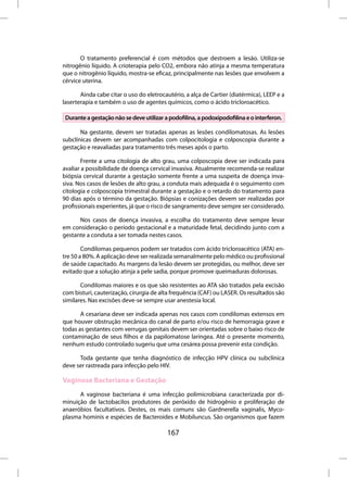O tratamento preferencial é com métodos que destroem a lesão. Utiliza-se
nitrogênio líquido. A crioterapia pelo CO2, embora não atinja a mesma temperatura
que o nitrogênio líquido, mostra-se eficaz, principalmente nas lesões que envolvem a
cérvice uterina.

       Ainda cabe citar o uso do eletrocautério, a alça de Cartier (diatérmica), LEEP e a
laserterapia e também o uso de agentes químicos, como o ácido tricloroacético.

 Durante a gestação não se deve utilizar a podofilina, a podoxipodofilina e o interferon.

       Na gestante, devem ser tratadas apenas as lesões condilomatosas. As lesões
subclínicas devem ser acompanhadas com colpocitologia e colposcopia durante a
gestação e reavaliadas para tratamento três meses após o parto.

        Frente a uma citologia de alto grau, uma colposcopia deve ser indicada para
avaliar a possibilidade de doença cervical invasiva. Atualmente recomenda-se realizar
biópsia cervical durante a gestação somente frente a uma suspeita de doença inva-
siva. Nos casos de lesões de alto grau, a conduta mais adequada é o seguimento com
citologia e colposcopia trimestral durante a gestação e o retardo do tratamento para
90 dias após o término da gestação. Biópsias e conizações devem ser realizadas por
profissionais experientes, já que o risco de sangramento deve sempre ser considerado.

      Nos casos de doença invasiva, a escolha do tratamento deve sempre levar
em consideração o período gestacional e a maturidade fetal, decidindo junto com a
gestante a conduta a ser tomada nestes casos.

        Condilomas pequenos podem ser tratados com ácido tricloroacético (ATA) en-
tre 50 a 80%. A aplicação deve ser realizada semanalmente pelo médico ou profissional
de saúde capacitado. As margens da lesão devem ser protegidas, ou melhor, deve ser
evitado que a solução atinja a pele sadia, porque promove queimaduras dolorosas.

       Condilomas maiores e os que são resistentes ao ATA são tratados pela excisão
com bisturi, cauterização, cirurgia de alta frequência (CAF) ou LASER. Os resultados são
similares. Nas excisões deve-se sempre usar anestesia local.

       A cesariana deve ser indicada apenas nos casos com condilomas extensos em
que houver obstrução mecânica do canal de parto e/ou risco de hemorragia grave e
todas as gestantes com verrugas genitais devem ser orientadas sobre o baixo risco de
contaminação de seus filhos e da papilomatose laríngea. Até o presente momento,
nenhum estudo controlado sugeriu que uma cesárea possa prevenir esta condição.

      Toda gestante que tenha diagnóstico de infecção HPV clínica ou subclínica
deve ser rastreada para infecção pelo HIV.

Vaginose Bacteriana e Gestação
      A vaginose bacteriana é uma infecção polimicrobiana caracterizada por di-
minuição de lactobacilos produtores de peróxido de hidrogênio e proliferação de
anaeróbios facultativos. Destes, os mais comuns são Gardnerella vaginalis, Myco-
plasma hominis e espécies de Bacteroides e Mobiluncus. São organismos que fazem

                                          167
 
