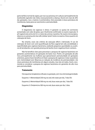 parte da flora normal da vagina, por isso sua presença em culturas (principalmente da
Gardnerella vaginalis) não indica necessariamente a doença. Ocorre em mais de 20%
das gestações, mas a maioria é assintomática. Está associada à rotura prematura de
membranas, baixo peso ao nascimento e prematuridade.

       Diagnóstico
       O diagnóstico da vaginose é clínico. A gestante se queixa de corrimento
acinzentado com odor de peixe, que é facilmente confirmado no exame especular. O
pH vaginal está acima de 4,5 e o teste das aminas é positivo. No exame microscópico,
observa-se a presença de clue cells (células “pista”) tanto no exame a fresco quanto em
coloração de Gram.

        No entanto, esses são critérios de execução difícil e demorada. O uso de
coloração de Gram com semi-quantificação da flora vaginal tem alta sensibilidade e
especificidade para vaginose bacteriana, avaliando pequenas quantidades ou ausên-
cia de lactobacilos com grande presença de bacilos Gram negativos/Gram variáveis.

        Não há benefício claro para preconizar a pesquisa de vaginose bacteriana em
gestantes assintomáticas em gestações de baixo risco. Porém, em gestações de alto
risco, principalmente nas mulheres que apresentaram prematuridade em gestações
anteriores, parece haver benefício em fazer a pesquisa de vaginose e tratar as positivas
com metronidazol oral. Observou-se redução da incidência da prematuridade e de
rotura prematura de membranas em alguns estudos, mas não em todos. Assim, reco-
menda-se considerar a pesquisa de vaginose bacteriana em gestantes de alto risco
para prematuridade.

       Tratamento
       Há esquemas terapêuticos eficazes na gestação, sem risco de teratogenicidade.

       Esquema 1: Metronidazol 250 mg via oral, três vezes por dia, 7 dias OU

       Esquema 2: Metronidazol 500 mg via oral, duas vezes por dia, 7 dias OU

       Esquema 3: Clindamicina 300 mg via oral, duas vezes por dia, 5 dias.




                                         168
 