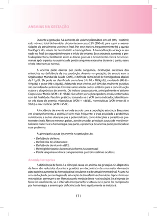 ANEMIAS NA GESTAÇÃO


        Durante a gestação, há aumento do volume plasmático em até 50% (1.000ml)
e do número total de hemácias circulantes em cerca 25% (300ml), para suprir as neces-
sidades do crescimento uterino e fetal. Por esse motivo, frequentemente há a queda
fisiológica dos níveis de hematócrito e hemoglobina. A hemodiluição alcança o seu
nadir no final do segundo trimestre e início do terceiro. Esse processo aumenta a per-
fusão placentária, facilitando assim as trocas gasosas e de nutrientes. Cerca de seis se-
manas após o parto, na ausência de perda sanguínea excessiva durante o parto, esses
níveis retornam ao normal.

        A anemia pode ocorrer por perda sanguínea, destruição excessiva dos
eritrócitos ou deficiência de sua produção. Anemia na gestação, de acordo com a
Organização Mundial da Saúde (OMS), é definida como nível de hemoglobina abaixo
de 11g/dL. Ela pode ser classificada como leve (Hb 10 – 10,9g/dL), moderada (Hb 8 –
9,9g/dL) e grave (Hb ≤ 8g/dL). Adotando esse critério, até 50% das mulheres grávidas
são consideradas anêmicas. É interessante adotar outros critérios para a conceituação
e para o diagnóstico de anemia. Os índices corpusculares, principalmente o Volume
Corpuscular Médio (VCM = 81-95dL) não sofrem variações e podem, então, ser tomados
com tal finalidade. Para fins práticos, tomando-se o VCM como indicador, identificam-
se três tipos de anemia: microcíticas (VCM = <85dL), normocíticas (VCM entre 85 e
95dL) e macrocíticas (VCM >95dL).

        A incidência de anemia varia de acordo com a população estudada. Em países
em desenvolvimento, a anemia é bem mais frequente, e está associada a problemas
nutricionais e outras doenças que a potencializam, como infecções e parasitoses gas-
troinstestinais. Nesses mesmos países, aonde uma das principais causas de morbimor-
talidade materna é a hemorragia pós-parto, a presença de anemia pode potencializar
esse problema.

        As principais causas de anemia na gestação são:
    •   Deficiência de ferro;
    •   Deficiência de ácido fólico;
    •   Deficiência de vitamina B12;
    •   Hemoglobinopatias (anemia falciforme, talassemias);
    •   Perda sanguínea crônica (sangramentos gastroinstestinais ocultos).

Anemia ferropriva
        A deficiência de ferro é a principal causa de anemia na gestação. Os depósitos
de ferro são reduzidos durante a gravidez em decorrência de uma maior demanda
para suprir o aumento da hemoglobina circulante e o desenvolvimento fetal. Assim, há
uma redução da porcentagem de saturação de transferrina e hemácias hipocrômicas e
microcíticas começam a ser liberadas pela medula óssea na circulação. Se a ingesta de
ferro for insuficiente, se o intervalo interpartal for curto ou se o parto for complicado
por hemorragia, a anemia por deficiência de ferro rapidamente se instalará.


                                         171
 