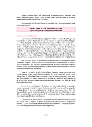 Repetir o exame em 60 dias. Se os níveis estiverem subindo, manter o trata-
mento até a hemoglobina atingir 11g/dL, quando deverá ser mantida a dose de 60mg/
dia e repetir o exame em torno da 30ª semana.

      Hemoglobina <8g/dL: diagnóstico de anemia grave, a ser investigada e tratada
em serviço terciário.
                   SULFATO FERROSO: um comprimido = 200mg,
                   o que corresponde a 40mg de ferro elementar.


Anemia megaloblástica
        A anemia megaloblástica é causada por um defeito na síntese de DNA, que afe-
ta as células de renovação rápida, às quais se incluem os precursores hematológicos
e as células do epitélio gastrointestinal. Ocorre um desequilíbrio entre crescimento e
divisão celular, assim, enquanto o desenvolvimento citoplasmático é normal, a divisão
celular é lenta, levando à desproporção observada entre o tamanho do núcleo e do
citoplasma, a chamada dissociação núcleo-citoplasmática. Estas alterações ocorrem
em todos os setores da hematopoese: eritrocítico, granulocítico e megacariocítico. A
consequência dessa dissociação é a eritropoese ineficaz, com consequente destruição
eritrocitária já no meio intramedular. As deficiências de folato, de vitamina B12 ou de
cobalamina são as causas mais comuns e mais importantes de anemia megaloblástica.

       O ácido fólico é uma vitamina hidrossolúvel encontrada em vegetais verdes,
amendoins e fígado. Os depósitos de folato encontram-se primariamente no fígado e
são suficientes para seis semanas. Após três semanas de dieta pobre em ácido fólico,
os níveis séricos de folato começarão a declinar e as alterações na eritropoese iniciarão
após aproximadamente 18 semanas.

       Durante a gestação, a deficiência de folato é a causa mais comum de anemia
megaloblástica, sendo a deficiência de vitamina B12 uma causa mais rara. A neces-
sidade diária de folato fora do período gestacional é de aproximadamente 50µg, valor
que aumenta de três a quatro vezes durante a gestação. Há um declínio na absorção
do ácido fólico e em contrapartida um aumento da demanda em decorrência do
desenvolvimento fetal.

        Em geral, as manifestações clínicas da anemia megaloblástica na gestação
ocorrem antes do terceiro trimestre. Como na anemia ferropriva, pode-se suspeitar
do diagnóstico de anemia megaloblástica a partir de anamnese e exame físico cui-
dadosos. Se a gestante for de risco para desenvolver anemia por deficiência de ácido
fólico ou apresentar anemia moderada, deve-se procurar fazer o diagnóstico antes das
alterações megaloblásticas se instalarem.

       A deficiência de ferro aumenta a morbidade materna em consequência da ane-
mia, o que pode se agravar muito no puerpério se a perda sanguínea no parto for
volumosa. O feto raramente é afetado pela deficiência de folato e esse tipo de anemia
não aumenta significantemente a morbidade perinatal.




                                         173
 