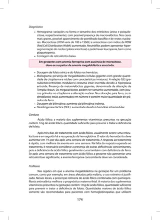 Diagnóstico
     • Hemograma: variações na forma e tamanho dos eritrócitos (aniso e poiquilo-
       citose, respectivamente), com possível presença de macrovalócitos. Nos casos
       mais graves, possível aparecimento de pontilhado basófilo e de restos nuclea-
       res. Macrocitose (VCM varia de 100 a 150dL) e anisocitose com índice de RDW
       (Red Cell Distribution Width) aumentado. Neutrófilos podem apresentar hiper-
       segmentação do núcleo (pleiocariocitose) e pode haver leucopenia, bem como
       plaquetopenia.
     • Contagem de reticulócitos baixa.
         Em gestantes com anemia ferropriva com ausência de microcitose,
              deve-se suspeitar de anemia megaloblástica associada.

     • Dosagem de folato sérico e do folato nas hemácias.
     • Mielograma: presença de megaloblastos (células gigantes com grande quanti-
       dade de citoplasma e núcleo com características imaturas). A relação G:E (gra-
       nulócitos/eritrócitos medulares) costuma estar invertida devido à hiperplasia
       eritroide. Presença de metamielócitos gigantes, denominada de alteração de
       Tempka-Braun. Os megacariócitos podem ter tamanho aumentado, com pou-
       cos grânulos no citoplasma e alteração nuclear. Na coloração para ferro, os si-
       deroblastos estão aumentados em número e contém maior quantidade de grâ-
       nulos de ferro.
     • Dosagem de bilirrubina: aumento da bilirrubina indireta.
     • Desidrogenase láctica (DHL): aumentada devido à hemólise intramedular.

Conduta
        Ácido fólico: a maioria dos suplementos vitamínicos prescritos na gestação
contém 1mg de ácido fólico, quantidade suficiente para prevenir e tratar a deficiência
de folato.

        Após três dias de tratamento com ácido fólico, usualmente ocorre uma reticu-
locitose e em seguida há a recuperação da hemoglobina. O valor do hematócrito deve
aumentar em 1% por dia após uma semana de tratamento. A resposta ao tratamento
é rápida, com melhora da anemia em uma semana. Na falta da resposta esperada ao
tratamento, é necessário considerar a presença de outras deficiências concomitantes,
pois a deficiência de ácido fólico geralmente cursa também com deficiência de ferro.
Se após uma semana de tratamento com ácido fólico a gestante não apresentar uma
reticulocitose significante, a anemia ferropriva concomitante deve ser considerada.


Profilaxia
         Nas regiões em que a anemia megaloblástica na gestação for um problema
comum, como por exemplo, em áreas afetadas pela malária, o uso rotineiro é justifi-
cado. Nesses locais, a prescrição rotineira de ácido fólico combinada com quimiopro-
filaxia antimalárica melhora o prognóstico materno-fetal. A maioria dos suplementos
vitamínicos prescritos na gestação contém 1mg de ácido fólico, quantidade suficiente
para prevenir e tratar a deficiência de folato. Quantidades maiores de ácido fólico
somente são recomendadas para pacientes com hemoglobinopatias que utilizem

                                        174
 
