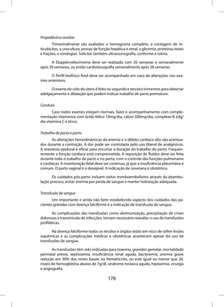 Propedêutica auxiliar
       Trimestralmente são avaliados o hemograma completo, a contagem de re-
ticulócitos, a urocultura, provas de função hepática e renal, a glicemia, proteínas totais
e frações, e sorologias. Solicitar também ultrassonografia, conforme a rotina.

      A Dopplervelocimetria deve ser realizada com 26 semanas e semanalmente
após 30 semanas, ou então cardiotocografia semanalmente após 28 semanas.

      O Perfil biofísico fetal deve ser acompanhado em caso de alterações nos exa-
mes anteriores.

      O exame do colo do útero é feito no segundo e terceiro trimestres para detectar
adelgaçamento e dilatação que podem indicar trabalho de parto prematuro.

Conduta
        Caso todos exames estejam normais, fazer o acompanhamento com comple-
mentação vitamínica com ácido fólico 10mg/dia, cálcio 500mg/dia, complexo B 2dg/
dia vitamina C e zinco.

Trabalho de parto e parto
       As alterações hemodinâmicas da anemia e o débito cardíaco alto são acentua-
dos durante a contração. A dor pode ser controlada pelo uso liberal de analgésicos.
A anestesia epidural é eficaz para encurtar a duração do trabalho de parto. Frequen-
temente a função cardíaca está comprometida. A reposição de fluídos deve ser feita
durante todo o trabalho de parto e no parto, com o controle das funções pulmonares
e cardíacas. A monitoração fetal deve ser continuo, já que a insuficiência placentária é
comum. O parto vaginal é o desejável. A indicação de cesariana é obstétrica.

       Os cuidados pós-parto incluem evitar tromboembolismo através da deambu-
lação precoce, evitar anemia por perda de sangue e manter hidratação adequada.

Transfusão de sangue
       Um importante e ainda não bem estabelecido aspecto dos cuidados das pa-
cientes grávidas com doença falciforme é a indicação de transfusão de sangue.

       As complicações das transfusões como aloimunização, precipitação de crises
dolorosas e transmissão de infecções, tornam necessário reavaliar o uso de transfusões
profiláticas.

       Na doença falciforme todos os tecidos e órgãos estão em risco de sofrer lesões
isquêmicas e as complicações médicas e obstétricas acontecem apesar do uso de
transfusões de sangue.

       As transfusões têm sido indicadas para toxemia, gravidez gemelar, mortalidade
perinatal prévia, septissemia, insuficiência renal aguda, bacteremia, anemia grave
redução em 30% dos níveis basais no hematócrito, ou este igual ou menor que 20,
níveis de hemoglobina abaixo de 7g/dl, síndrome toráxica aguda, hipóxemia, cirurgia
e angiografia.

                                          178
 