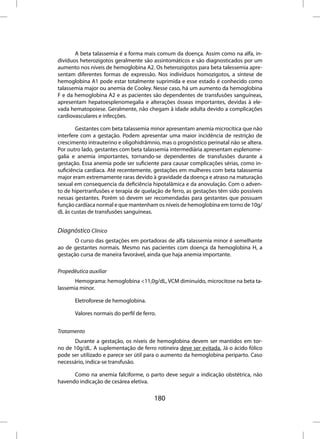 A beta talassemia é a forma mais comum da doença. Assim como na alfa, in-
divíduos heterozigotos geralmente são assintomáticos e são diagnosticados por um
aumento nos níveis de hemoglobina A2. Os heterozigotos para beta talessemia apre-
sentam diferentes formas de expressão. Nos indivíduos homozigotos, a síntese de
hemoglobina A1 pode estar totalmente suprimida e esse estado é conhecido como
talassemia major ou anemia de Cooley. Nesse caso, há um aumento da hemoglobina
F e da hemoglobina A2 e as pacientes são dependentes de transfusões sanguíneas,
apresentam hepatoesplenomegalia e alterações ósseas importantes, devidas à ele-
vada hematopoiese. Geralmente, não chegam à idade adulta devido a complicações
cardiovasculares e infecções.

        Gestantes com beta talassemia minor apresentam anemia microcítica que não
interfere com a gestação. Podem apresentar uma maior incidência de restrição de
crescimento intrauterino e oligohidrâmnio, mas o prognóstico perinatal não se altera.
Por outro lado, gestantes com beta talassemia intermediária apresentam esplenome-
galia e anemia importantes, tornando-se dependentes de transfusões durante a
gestação. Essa anemia pode ser suficiente para causar complicações sérias, como in-
suficiência cardíaca. Até recentemente, gestações em mulheres com beta talassemia
major eram extremamente raras devido à gravidade da doença e atraso na maturação
sexual em consequencia da deficiência hipotalâmica e da anovulação. Com o adven-
to de hipertranfusões e terapia de quelação de ferro, as gestações têm sido possíveis
nessas gestantes. Porém só devem ser recomendadas para gestantes que possuam
função cardíaca normal e que mantenham os níveis de hemoglobina em torno de 10g/
dL às custas de transfusões sanguíneas.


Diagnóstico Clínico
       O curso das gestações em portadoras de alfa talassemia minor é semelhante
ao de gestantes normais. Mesmo nas pacientes com doença da hemoglobina H, a
gestação cursa de maneira favorável, ainda que haja anemia importante.

Propedêutica auxiliar
       Hemograma: hemoglobina <11,0g/dL, VCM diminuído, microcitose na beta ta-
lassemia minor.

       Eletroforese de hemoglobina.

       Valores normais do perfil de ferro.


Tratamento
       Durante a gestação, os níveis de hemoglobina devem ser mantidos em tor-
no de 10g/dL. A suplementação de ferro rotineira deve ser evitada. Já o ácido fólico
pode ser utilizado e parece ser útil para o aumento da hemoglobina periparto. Caso
necessário, indica-se transfusão.

      Como na anemia falciforme, o parto deve seguir a indicação obstétrica, não
havendo indicação de cesárea eletiva.

                                         180
 