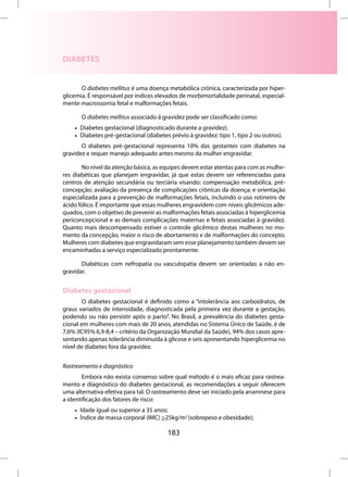 DIABETES


       O diabetes mellitus é uma doença metabólica crônica, caracterizada por hiper-
glicemia. É responsável por índices elevados de morbimortalidade perinatal, especial-
mente macrossomia fetal e malformações fetais.

       O diabetes mellitus associado à gravidez pode ser classificado como:
    • Diabetes gestacional (diagnosticado durante a gravidez).
    • Diabetes pré-gestacional (diabetes prévio à gravidez: tipo 1, tipo 2 ou outros).
       O diabetes pré-gestacional representa 10% das gestantes com diabetes na
gravidez e requer manejo adequado antes mesmo da mulher engravidar.

       No nível da atenção básica, as equipes devem estar atentas para com as mulhe-
res diabéticas que planejam engravidar, já que estas devem ser referenciadas para
centros de atenção secundária ou terciária visando: compensação metabólica, pré-
concepção; avaliação da presença de complicações crônicas da doença; e orientação
especializada para a prevenção de malformações fetais, incluindo o uso rotineiro de
ácido fólico. É importante que essas mulheres engravidem com níveis glicêmicos ade-
quados, com o objetivo de prevenir as malformações fetais associadas à hiperglicemia
periconcepcional e as demais complicações maternas e fetais associadas à gravidez.
Quanto mais descompensado estiver o controle glicêmico destas mulheres no mo-
mento da concepção, maior o risco de abortamento e de malformações do concepto.
Mulheres com diabetes que engravidaram sem esse planejamento também devem ser
encaminhadas a serviço especializado prontamente.

       Diabéticas com nefropatia ou vasculopatia devem ser orientadas a não en-
gravidar.


Diabetes gestacional
        O diabetes gestacional é definido como a “intolerância aos carboidratos, de
graus variados de intensidade, diagnosticada pela primeira vez durante a gestação,
podendo ou não persistir após o parto”. No Brasil, a prevalência do diabetes gesta-
cional em mulheres com mais de 20 anos, atendidas no Sistema Único de Saúde, é de
7,6% (IC95% 6,9-8,4 – critério da Organização Mundial da Saúde), 94% dos casos apre-
sentando apenas tolerância diminuída à glicose e seis apresentando hiperglicemia no
nível de diabetes fora da gravidez.


Rastreamento e diagnóstico
        Embora não exista consenso sobre qual método é o mais eficaz para rastrea-
mento e diagnóstico do diabetes gestacional, as recomendações a seguir oferecem
uma alternativa efetiva para tal. O rastreamento deve ser iniciado pela anamnese para
a identificação dos fatores de risco:
    • Idade igual ou superior a 35 anos;
    • Índice de massa corporal (IMC) >25kg/m2 (sobrepeso e obesidade);

                                        183
 