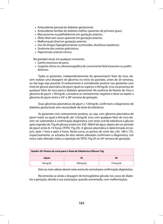 •   Antecedente pessoal de diabetes gestacional;
    •   Antecedente familiar de diabetes mellitus (parentes de primeiro grau);
    •   Macrossomia ou polihidrâmnio em gestação anterior;
    •   Óbito fetal sem causa aparente em gestação anterior;
    •   Malformação fetal em gestação anterior;
    •   Uso de drogas hiperglicemiantes (corticoides, diuréticos tiazídicos);
    •   Síndrome dos ovários policísticos;
    •   Hipertensão arterial crônica.

   Na gravidez atual, em qualquer momento:
    • Ganho excessivo de peso;
    • Suspeita clínica ou ultrassonográfica de crescimento fetal excessivo ou polihi-
      drâmnio.

       Todas as gestantes, independentemente de apresentarem fator de risco, de-
vem realizar uma dosagem de glicemia no início da gravidez, antes de 20 semanas,
ou tão logo seja possível. O rastreamento é considerado positivo nas gestantes com
nível de glicose plasmática de jejum igual ou superior a 85mg/dL e/ou na presença de
qualquer fator de risco para o diabetes gestacional. Na ausência de fatores de risco e
glicemia de jejum ≤ 85mg/dL, considera-se rastreamento negativo e deve-se repetir a
glicemia de jejum entre a 24ª e 28ª semana de gestação.

       Duas glicemias plasmáticas de jejum ≥ 126mg/dL confirmam o diagnóstico de
diabetes gestacional, sem necessidade de teste de tolerância.

       As gestantes com rastreamento positivo, ou seja, com glicemia plasmática de
jejum maior ou igual a 85mg/dL até 125mg/dL e/ou com qualquer fator de risco de-
vem ser submetidas à confirmação diagnóstica com teste oral de tolerância à glicose
após ingestão de 75g de glicose anidra em 250–300ml de água, depois de um período
de jejum entre 8–14 horas (TOTG 75g 2h). A glicose plasmática é determinada em je-
jum, após 1 hora e após 2 horas. Nesta curva, os pontos de corte são >95, 180 e 155,
respectivamente, os achados de dois valores alterados confirmam o diagnóstico. Um
único valor alterado indica a repetição do TOTG 75g 2h na 34ª semana de gestação.



 Quadro 30. Pontos de corte para o Teste de Tolerância à Glicose 75g

            Jejum                             1h                         2h

           95mg/dL                        180mg/dL                     155mg/dL

        Dois ou mais valores devem estar acima do normal para confirmação diagnóstica.

        Recomenda-se ainda a dosagem de hemoglobina glicada nos casos de diabe-
tes e gestação, devido à sua associação, quando aumentada, com malformações.




                                            184
 