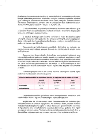 dicado se após duas semanas de dieta os níveis glicêmicos permanecerem elevados,
ou seja, glicemia de jejum maior ou igual a a 95mg/dL e 1 hora pós-prandial maior ou
igual a 140mg/dL. As doses iniciais devem ser de 0,3 a 0,5U/Kg/dia, preferencialmente
em mais de uma dose diária. Dividir o total de unidades em duas ou três doses iguais
de insulina NPH, aplicadas às 7h e 22h, ou às 7h, 12h e 22h.

       O crescimento fetal exagerado (circunferência abdominal fetal maior ou igual
ao percentil 75 em ecografia obstétrica realizada entre 29 e 33 semanas de gestação)
também é critério para o uso de insulina.

        O objetivo da terapia com insulina é manter os níveis de glicemia capilar
≤95mg/dL em jejum; ≤100mg/dL antes das refeições; ≤140mg/dL uma hora pós-pran-
dial; e ≤120mg/dL duas horas pós-prandial. Durante a noite, os níveis glicêmicos não
podem ser menores que 60mg/dL.

        Nas gestantes pré-diabéticas as necessidades de insulina são maiores e au-
mentam com a progressão da gravidez, devendo ser monitoradas de acordo com o
perfil glicêmico.

        Esquemas com doses múltiplas de insulina e associação de insulinas de ação
intermediária e rápida podem ser usados quando necessário, de acordo com o perfil
glicêmico. O uso de insulinas humanas é recomendado. A dose total diária deve ser di-
vidida em 2/3 pela manhã e 1/3 à tarde e à noite. A dose do desjejum deve ser dividida
em 2/3 de insulina de ação intermediária (ex.: NPH) e 1/3 de insulina regular. A dose
da noite deve ser dividida ao meio com insulina regular antes do jantar e insulina NPH
ao deitar.

     Diabéticas pré-gestacionais em uso de insulinas ultrarrápidas (aspart, lispro)
podem ser mantidas com o mesmo esquema.

 Quadro 33. Exemplo de uso de insulina em gestante de 60Kg com dose de 0,3 a 0,5U/Kg/dia
                               Manhã              Fim de tarde               Noite
                             (em jejum)              (às 18h)               (às 22h)
 Insulina NPH                  8–13 U               ------------             3–5 U
 Insulina Regular              4–7 U                  3-5 U                 -----------



      Dependendo dos níveis glicêmicos, outras doses podem ser necessárias, prin-
cipalmente de insulina regular, para se atingir o objetivo terapêutico.

       As gestantes em uso de insulina e seus familiares devem ser orientados para
o reconhecimento de sinais de hipoglicemia. Na ocorrência destes, deve ser realizada
medição imediata da glicemia capilar se estiver disponível o glicosímetro. Na ocorrência
de hipoglicemia e/ou sinais fortemente sugestivos da mesma, a gestante deve ingerir
um copo de leite com açúcar. Principalmente nas portadoras de diabetes tipo 1, deve-se
disponibilizar o glucagon para uso em casos mais graves (ex.: perda da consciência).




                                          188
 