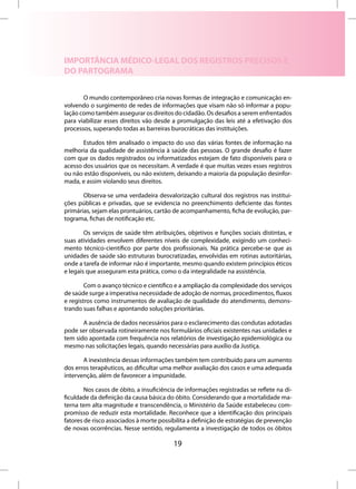 IMPORTÂNCIA MÉDICO-LEGAL DOS REGISTROS PRECISOS E
DO PARTOGRAMA


       O mundo contemporâneo cria novas formas de integração e comunicação en-
volvendo o surgimento de redes de informações que visam não só informar a popu-
lação como também assegurar os direitos do cidadão. Os desafios a serem enfrentados
para viabilizar esses direitos vão desde a promulgação das leis até a efetivação dos
processos, superando todas as barreiras burocráticas das instituições.

       Estudos têm analisado o impacto do uso das várias fontes de informação na
melhoria da qualidade de assistência à saúde das pessoas. O grande desafio é fazer
com que os dados registrados ou informatizados estejam de fato disponíveis para o
acesso dos usuários que os necessitam. A verdade é que muitas vezes esses registros
ou não estão disponíveis, ou não existem, deixando a maioria da população desinfor-
mada, e assim violando seus direitos.

       Observa-se uma verdadeira desvalorização cultural dos registros nas institui-
ções públicas e privadas, que se evidencia no preenchimento deficiente das fontes
primárias, sejam elas prontuários, cartão de acompanhamento, ficha de evolução, par-
tograma, fichas de notificação etc.

        Os serviços de saúde têm atribuições, objetivos e funções sociais distintas, e
suas atividades envolvem diferentes níveis de complexidade, exigindo um conheci-
mento técnico-científico por parte dos profissionais. Na prática percebe-se que as
unidades de saúde são estruturas burocratizadas, envolvidas em rotinas autoritárias,
onde a tarefa de informar não é importante, mesmo quando existem princípios éticos
e legais que asseguram esta prática, como o da integralidade na assistência.

        Com o avanço técnico e científico e a ampliação da complexidade dos serviços
de saúde surge a imperativa necessidade de adoção de normas, procedimentos, fluxos
e registros como instrumentos de avaliação de qualidade do atendimento, demons-
trando suas falhas e apontando soluções prioritárias.

       A ausência de dados necessários para o esclarecimento das condutas adotadas
pode ser observada rotineiramente nos formulários oficiais existentes nas unidades e
tem sido apontada com frequência nos relatórios de investigação epidemiológica ou
mesmo nas solicitações legais, quando necessárias para auxílio da Justiça.

       A inexistência dessas informações também tem contribuído para um aumento
dos erros terapêuticos, ao dificultar uma melhor avaliação dos casos e uma adequada
intervenção, além de favorecer a impunidade.

        Nos casos de óbito, a insuficiência de informações registradas se reflete na di-
ficuldade da definição da causa básica do óbito. Considerando que a mortalidade ma-
terna tem alta magnitude e transcendência, o Ministério da Saúde estabeleceu com-
promisso de reduzir esta mortalidade. Reconhece que a identificação dos principais
fatores de risco associados à morte possibilita a definição de estratégias de prevenção
de novas ocorrências. Nesse sentido, regulamenta a investigação de todos os óbitos

                                          19
 