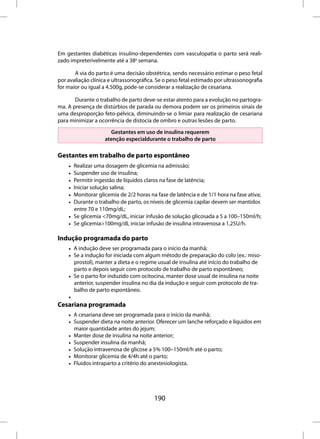 Em gestantes diabéticas insulino-dependentes com vasculopatia o parto será reali-
zado impreterivelmente até a 38a semana.

       A via do parto é uma decisão obstétrica, sendo necessário estimar o peso fetal
por avaliação clínica e ultrassonográfica. Se o peso fetal estimado por ultrassonografia
for maior ou igual a 4.500g, pode-se considerar a realização de cesariana.

       Durante o trabalho de parto deve-se estar atento para a evolução no partogra-
ma. A presença de distúrbios de parada ou demora podem ser os primeiros sinais de
uma desproporção feto-pélvica, diminuindo-se o limiar para realização de cesariana
para minimizar a ocorrência de distocia de ombro e outras lesões de parto.

                      Gestantes em uso de insulina requerem
                    atenção especialdurante o trabalho de parto

Gestantes em trabalho de parto espontâneo
    • Realizar uma dosagem de glicemia na admissão;
    • Suspender uso de insulina;
    • Permitir ingestão de líquidos claros na fase de latência;
    • Iniciar solução salina;
    • Monitorar glicemia de 2/2 horas na fase de latência e de 1/1 hora na fase ativa;
    • Durante o trabalho de parto, os níveis de glicemia capilar devem ser mantidos
      entre 70 e 110mg/dL;
    • Se glicemia <70mg/dL, iniciar infusão de solução glicosada a 5 a 100–150ml/h;
    • Se glicemia>100mg/dL iniciar infusão de insulina intravenosa a 1,25U/h.

Indução programada do parto
    • A indução deve ser programada para o início da manhã;
    • Se a indução for iniciada com algum método de preparação do colo (ex.: miso-
      prostol), manter a dieta e o regime usual de insulina até início do trabalho de
      parto e depois seguir com protocolo de trabalho de parto espontâneo;
    • Se o parto for induzido com ocitocina, manter dose usual de insulina na noite
      anterior, suspender insulina no dia da indução e seguir com protocolo de tra-
      balho de parto espontâneo.
    •
Cesariana programada
    • A cesariana deve ser programada para o início da manhã;
    • Suspender dieta na noite anterior. Oferecer um lanche reforçado e líquidos em
      maior quantidade antes do jejum;
    • Manter dose de insulina na noite anterior;
    • Suspender insulina da manhã;
    • Solução intravenosa de glicose a 5% 100–150ml/h até o parto;
    • Monitorar glicemia de 4/4h até o parto;
    • Fluidos intraparto a critério do anestesiologista.




                                         190
 