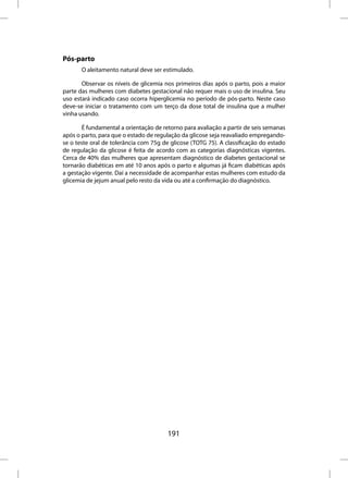 Pós-parto
       O aleitamento natural deve ser estimulado.

       Observar os níveis de glicemia nos primeiros dias após o parto, pois a maior
parte das mulheres com diabetes gestacional não requer mais o uso de insulina. Seu
uso estará indicado caso ocorra hiperglicemia no período de pós-parto. Neste caso
deve-se iniciar o tratamento com um terço da dose total de insulina que a mulher
vinha usando.

       É fundamental a orientação de retorno para avaliação a partir de seis semanas
após o parto, para que o estado de regulação da glicose seja reavaliado empregando-
se o teste oral de tolerância com 75g de glicose (TOTG 75). A classificação do estado
de regulação da glicose é feita de acordo com as categorias diagnósticas vigentes.
Cerca de 40% das mulheres que apresentam diagnóstico de diabetes gestacional se
tornarão diabéticas em até 10 anos após o parto e algumas já ficam diabéticas após
a gestação vigente. Daí a necessidade de acompanhar estas mulheres com estudo da
glicemia de jejum anual pelo resto da vida ou até a confirmação do diagnóstico.




                                        191
 