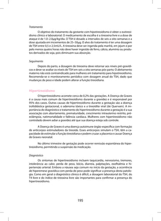 Tratamento
        O objetivo do tratamento da gestante com hipotireoidismo é obter o eutireoi-
dismo clínico e laboratorial. O medicamento de escolha é a tireoxina livre e a dose de
ataque é de 1.0–2.0µg/kg/dia. O TSH é dosado a intervalos de seis a oito semanas e a
dose ajustada em incrementos de 25–50µg. O alvo do tratamento é ter uma dosagem
de TSH entre 0,5 e 2,5mU/L. A tireoxina deve ser ingerida pela manhã, em jejum e por
pelo menos quatro horas não deve haver ingestão de ferro, cálcio, alumínio ou produ-
tos derivados de soja, pois diminuem sua absorção.

Seguimento
       Depois do parto, a dosagem de tireoxina deve retornar aos níveis pré-gravídi-
cos e deve-se avaliar os níveis de TSH em seis a oito semanas pós-parto. O aleitamento
materno não está contraindicado para mulheres em tratamento para hipotireoidismo.
Recomenda-se o monitoramento periódico com dosagem anual do TSH, dado que
mudanças de peso e idade podem alterar a função tireoidiana.


Hipertireoidismo
       O hipertireoidismo acomete cerca de 0,2% das gestações. A Doença de Graves
é a causa mais comum de hipertireoidismo durante a gravidez e é responsável por
95% dos casos. Outras causas de hipertireoidismo durante a gestação são a doença
trofoblástica gestacional, o adenoma tóxico e a tireoidite viral (de Quervain). A im-
portância do diagnóstico e tratamento do hipertireoidismo durante a gestação é a sua
associação com abortamento, prematuridade, crescimento intrauterino restrito, pré-
eclâmpsia, natimortalidade e falência cardíaca. Mulheres com hipertireoidismo não
controlado devem adiar a gravidez até que sua doença esteja sob controle.

       A Doença de Graves é uma doença autoimune órgão-específica com formação
de anticorpos estimuladores da tireoide. Esses anticorpos simulam o TSH, têm a ca-
pacidade de estimular a função tireoidiana e podem cruzar a placenta e causar Doença
de Graves neonatal.

        No último trimestre de gestação pode ocorrer remissão espontânea do hiper-
tireoidismo, permitindo a suspensão da medicação.

Diagnóstico
        Os sintomas de hipertireoidismo incluem taquicardia, nervosismo, tremores,
intolerância ao calor, perda de peso, bócio, diarreia, palpitações, exofitalmia e hi-
pertensão arterial. Embora a náusea seja comum no início da gestação, a ocorrência
de hiperemese gravídica com perda de peso pode significar a presença desta patolo-
gia. Como em geral o diagnóstico clínico é difícil, a dosagem laboratorial do TSH, do
T4 livre e do índice de tireoxina livre são importantes para confirmar a presença do
hipertireoidismo.




                                        195
 