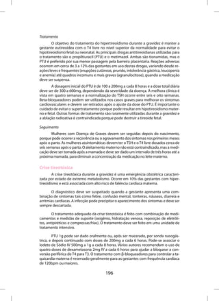 Tratamento
       O objetivo do tratamento do hipertireoidismo durante a gravidez é manter a
gestante eutireoidea com o T4 livre no nível superior da normalidade para evitar o
hipotireoidismo fetal ou neonatal. As principais drogas antitireoidianas utilizadas para
o tratamento são o propiltiuracil (PTU) e o metimazol. Ambas são tionamidas, mas o
PTU é preferido por sua menor passagem pela barreira placentária. Reações adversas
ocorrem em cerca de 3 a 12% das gestantes em uso destas drogas, variando desde re-
ações leves e frequentes (erupções cutâneas, prurido, intolerância gástrica, leucopenia
e anemia) até quadros incomuns e mais graves (agranulocitose), quando a medicação
deve ser suspensa.
        A dosagem inicial do PTU é de 100 a 200mg a cada 8 horas e a dose total diária
deve ser de 300 a 600mg, dependendo da severidade da doença. A melhora clínica é
vista em quatro semanas e a normalização do TSH ocorre entre seis e oito semanas.
Beta-bloqueadores podem ser utilizados nos casos graves para melhorar os sintomas
cardiovasculares e devem ser retirados após o ajuste da dose do PTU. É importante o
cuidado de evitar o supertratamento porque pode resultar em hipotireoidismo mater-
no e fetal. Outras formas de tratamento são raramente utilizadas durante a gravidez e
a ablação radioativa é contraindicada porque pode destruir a tireoide fetal.

Seguimento
        Mulheres com Doença de Graves devem ser seguidas depois do nascimento,
porque pode ocorrer a recorrência ou o agravamento dos sintomas nos primeiros meses
após o parto. As mulheres assintomáticas devem ter o TSH e o T4 livre dosados cerca de
seis semanas após o parto. O aleitamento materno não está contraindicado, mas a medi-
cação deve ser tomada após a mamada e deve ser dado um intervalo de três horas até a
próxima mamada, para diminuir a concentração da medicação no leite materno.

Crise tireotóxica
        A crise tireotóxica durante a gravidez é uma emergência obstétrica caracteri-
zada por estado de extremo metabolismo. Ocorre em 10% das gestantes com hiper-
tireoidismo e está associada com alto risco de falência cardíaca materna.

       O diagnóstico deve ser suspeitado quando a gestante apresenta uma com-
binação de sintomas tais como febre, confusão mental, tonteiras, náuseas, diarreia e
arritmias cardíacas. A infecção pode precipitar o aparecimento dos sintomas e deve ser
sempre descartada.

        O tratamento adequado da crise tireotóxica é feito com combinação de medi-
camentos e medidas de suporte (oxigênio, hidratação venosa, reposição de eletróli-
tos, antipiréticos e compressas frias). O tratamento deve ser feito em uma unidade de
tratamento intensivo.

        PTU 1g pode ser dado oralmente ou, após ser macerado, por sonda nasogás-
trica, e depois continuado com doses de 200mg a cada 6 horas. Pode-se associar o
Iodeto de Sódio IV 500mg a 1g a cada 8 horas. Vários autores recomendam o uso de
quatro doses de dexametasona 2mg IV a cada 6 horas para ajudar a bloquear a con-
versão periférica de T4 para T3. O tratamento com β-bloqueadores para controlar a ta-
quicardia materna é reservado geralmente para as gestantes com frequência cardíaca
de 120bpm ou maiores.

                                         196
 