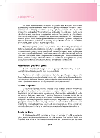 CARDIOPATIAS


       No Brasil, a incidência de cardiopatia na gravidez é de 4,2%, oito vezes maior
quando comparada a estatísticas internacionais, principalmente em função da cardio-
patia secundária à doença reumática, cuja proporção na gravidez é estimada em 50%
entre outras cardiopatias. Universalmente, a cardiopatia é considerada a maior causa
não obstétrica de morbidade e mortalidade materna. Quanto maior a sobrevida das
mulheres com cardiopatias congênitas ou adquiridas, maior deverá ser a atenção dos
médicos quanto às dificuldades que estas enfrentarão durante a gravidez. Sempre que
possível, as mulheres com lesões cardíacas já diagnosticadas devem ser orientadas,
previamente, sobre os riscos durante a gravidez.

         As mulheres grávidas, sem doenças, realizam acompanhamento pré-natal nas uni-
dades básicas de atenção à saúde, mas as mulheres com doença cardíaca prévia ou suspei-
ta, ou outros sintomas sugestivos de cardiopatia (na gravidez) devem ser encaminhadas a
um centro especializado. A assistência pré-natal deve obedecer à rotina habitual, tendo-se
o cuidado de afastar os fatores que precipitam as complicações cardiovasculares, como:
anemia, arritmias, infecção e hipertireoidismo. De acordo com as exigências do quadro
clínico, recomendam-se consultas simultâneas com obstetra e cardiologista.


Modificações gravídicas gerais
       O conhecimento da fisiologia normal da gestação é fundamental para estabe-
lecer o tratamento das gestantes com doença cardíaca.

       As alterações hemodinâmicas ocorrem durante a gravidez, parto e puerpério.
Essas mudanças começam durante as primeiras seis a oito semanas de gestação e atin-
gem o seu pico no final do segundo trimestre. As alterações hemodinâmicas podem se
tornar clinicamente evidentes em algumas cardiopatas preexistentes.

Volume sanguíneo
      O volume sanguíneo aumenta cerca de 45% a partir do primeiro trimestre da
gestação. A atividade de renina plasmática e os níveis de aldosterona aumentam, me-
diados tanto por estrógeno como progesterona, influenciando a reabsorção de sódio
e o aumento da água corporal total. O aumento do volume plasmático é maior do que
o aumento de glóbulos vermelhos, contribuindo para a queda na concentração da he-
moglobina materna (originando a “anemia fisiológica da gravidez”). A hipervolemia da
gestação é um mecanismo de adaptação materna ao sistema útero-placentário e tem
importantes implicações clínicas, observando-se uma correlação direta entre cresci-
mento fetal intrauterino/peso ao nascimento e magnitude da expansão volêmica.


Débito cardíaco
      O débito cardíaco (DC) começa a se elevar em torno da 10ª a 12ª semanas de
gestação, com aumento máximo entre as 20ª e 24ª semanas. Esse aumento do DC é da
ordem de 30 a 50% e se mantém até o final da gravidez. O volume sistólico é o maior


                                          197
 