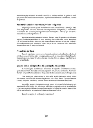 responsável pelo aumento do débito cardíaco, na primeira metade da gestação; a se-
guir, a frequência cardíaca desempenha papel importante neste aumento até o termo
da gestação.


Resistência vascular sistêmica e pressão sanguínea
        Na gestação ocorre queda na resistência vascular sistêmica. A dilatação arte-
riolar da gravidez tem sido atribuída aos componentes estrogênicos, à prolactina e
ao aumento dos níveis de prostaglandinas circulantes (PGE2 e PGI2), que reduzem a
resposta vascular à angiotensina II.

       A pressão arterial tipicamente diminui, desde o início da gestação até o final do
segundo trimestre, geralmente ficando 10mmHg abaixo dos níveis basais. A diminui-
ção da pressão arterial é mediada por uma queda na resistência vascular sistêmica
induzida por alterações hormonais e pela adição de um circuito de baixa resistência
através da circulação útero-placentária.


Frequência cardíaca
        Durante a gestação ocorre aumento da atividade simpática basal e redução da
atividade parassimpática sobre o coração, observando-se elevação média da frequên-
cia cardíaca em torno de 16 batimentos por minuto, além de redução significativa de
sua variabilidade.


Quadro clínico e diagnóstico da cardiopatia na gravidez
       As modificações anatômicas e funcionais do aparelho circulatório durante a
gestação acarretam alterações clínicas que podem simular uma cardiopatia. Assim sen-
do, nem sempre é fácil estabelecer o diagnóstico da doença cardíaca durante a gravidez.

        Essas alterações hemodinâmicas associadas à gestação explicam os princi-
pais sinais e sintomas que ocorrem na gestante, tais como: menor capacidade física,
cansaço, dispneia, palpitação, tontura, edema de membros inferiores e lipotimia.

        A gravidez favorece o aparecimento de sopros funcionais (principalmente um
sopro sistólico fisiológico, por sobrecarga volêmica), o aparecimento de terceira bulha
e o aumento na intensidade e/ ou desdobramento de bulhas. No entanto, sopros dias-
tólicos normalmente se associam a lesões cardíacas anatômicas.

       Quando suspeitar de cardiopatia na gestação?




                                         198
 