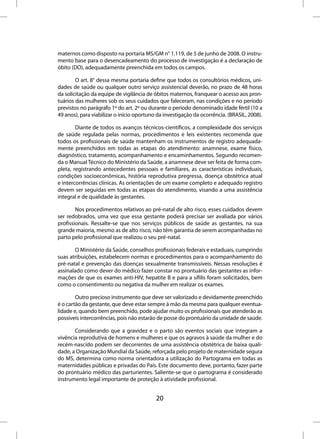 maternos como disposto na portaria MS/GM n° 1.119, de 5 de junho de 2008. O instru-
mento base para o desencadeamento do processo de investigação é a declaração de
óbito (DO), adequadamente preenchida em todos os campos.

        O art. 8° dessa mesma portaria define que todos os consultórios médicos, uni-
dades de saúde ou qualquer outro serviço assistencial deverão, no prazo de 48 horas
da solicitação da equipe de vigilância de óbitos maternos, franquear o acesso aos pron-
tuários das mulheres sob os seus cuidados que faleceram, nas condições e no período
previstos no parágrafo 1º do art. 2º ou durante o período denominado idade fértil (10 a
49 anos), para viabilizar o início oportuno da investigação da ocorrência. (BRASIL, 2008).

        Diante de todos os avanços técnicos-científicos, a complexidade dos serviços
de saúde regulada pelas normas, procedimentos e leis existentes recomenda que
todos os profissionais de saúde mantenham os instrumentos de registro adequada-
mente preenchidos em todas as etapas do atendimento: anamnese, exame físico,
diagnóstico, tratamento, acompanhamento e encaminhamentos. Segundo recomen-
da o Manual Técnico do Ministério da Saúde, a anamnese deve ser feita de forma com-
pleta, registrando antecedentes pessoais e familiares, as características individuais,
condições socioeconômicas, história reprodutiva pregressa, doença obstétrica atual
e intercorrências clínicas. As orientações de um exame completo e adequado registro
devem ser seguidas em todas as etapas do atendimento, visando a uma assistência
integral e de qualidade às gestantes.

        Nos procedimentos relativos ao pré-natal de alto risco, esses cuidados devem
ser redobrados, uma vez que essa gestante poderá precisar ser avaliada por vários
profissionais. Ressalte-se que nos serviços públicos de saúde as gestantes, na sua
grande maioria, mesmo as de alto risco, não têm garantia de serem acompanhadas no
parto pelo profissional que realizou o seu pré-natal.

       O Ministério da Saúde, conselhos profissionais federais e estaduais, cumprindo
suas atribuições, estabelecem normas e procedimentos para o acompanhamento do
pré-natal e prevenção das doenças sexualmente transmissíveis. Nessas resoluções é
assinalado como dever do médico fazer constar no prontuário das gestantes as infor-
mações de que os exames anti-HIV, hepatite B e para a sífilis foram solicitados, bem
como o consentimento ou negativa da mulher em realizar os exames.

        Outro precioso instrumento que deve ser valorizado e devidamente preenchido
é o cartão da gestante, que deve estar sempre à mão da mesma para qualquer eventua-
lidade e, quando bem preenchido, pode ajudar muito os profissionais que atenderão as
possíveis intercorrências, pois não estarão de posse do prontuário da unidade de saúde.

       Considerando que a gravidez e o parto são eventos sociais que integram a
vivência reprodutiva de homens e mulheres e que os agravos à saúde da mulher e do
recém-nascido podem ser decorrentes de uma assistência obstétrica de baixa quali-
dade, a Organização Mundial da Saúde, reforçada pelo projeto de maternidade segura
do MS, determina como norma orientadora a utilização do Partograma em todas as
maternidades públicas e privadas do País. Este documento deve, portanto, fazer parte
do prontuário médico das parturientes. Saliente-se que o partograma é considerado
instrumento legal importante de proteção à atividade profissional.


                                           20
 