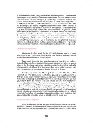 As manifestações da doença na gravidez variam desde soro positivo a alterações elet-
rocardiográficas (por exemplo: bloqueio atrioventricular, bloqueio de ramo direito
e ântero-superior esquerdo, alterações de repolarização ventricular), arritmias, insu-
ficiência cardíaca, tromboembolismo e morte súbita. As arritmias mais frequentes são
as ventriculares e mesmo na gestação recomenda-se o uso de amiodarona (dose máx-
ima de 600mg/dia por via oral) para gestantes sintomáticas com arritmia complexa e/
ou disfunção ventricular esquerda. O implante de marcapasso e a cardioversão elétri-
ca, quando indicados, podem ser realizados em qualquer época da gestação. O trata-
mento da insuficiência cardíaca é semelhante ao realizado fora da gestação, exceto
quanto ao uso de inibidores da enzima conversora de angiotensina ou bloqueadores
dos receptores de angiotensina. As drogas preconizadas são: digital e hidralazina para
reduzir a pós-carga, nitratos para reduzir a pré-carga, diuréticos como a furosemida e,
nas emergências, recomenda-se o uso de dobutamina (6 a 10mg/Kg/min). No caso de
insuficiência cardíaca com baixa fração de ejeção (ao ecocardiograma) e importantes
alterações eletrocardiográficas, refratárias à terapêutica, desaconselha-se a gravidez.

Cardiopatia isquêmica

       A incidência de infarto agudo do miocárdio (IAM) durante a gravidez e o puer-
pério é de 1/10.000 a 1/30.000 partos. Isto se deve principalmente à baixa prevalência
de aterosclerose coronária entre mulheres jovens.

        Os principais fatores de risco para doença arterial coronária, nas mulheres
abaixo de 50 anos, incluem: tabagismo, hipercolesterolemia, níveis baixos de lipopro-
teínas de alta densidade, hipertensão arterial sistêmica, diabetes mellitus, história fa-
miliar de doença arterial coronária, toxemia gravídica, uso de anticoncepcionais orais,
hiper-homocisteinemia, anticoagulante lúpico e fibrinogênio elevado.

        A mortalidade materna por IAM, na gestação, varia entre 21 e 35%, e a fetal
é estimada em 19%. O tratamento do infarto (na gravidez) obedece basicamente as
diretrizes para o tratamento convencional. A reperfusão miocárdica, por intermédio
de medidas farmacológicas (trombolíticos) e/ou mecânicas (angioplastia ou cirur-
gia), realizada dentro das primeiras horas após oclusão coronária, melhora a hemodi-
nâmica, reduz o tamanho do infarto e a mortalidade, sendo o benefício relacionado
ao grau de reperfusão obtido. Não há comprovação de que os trombolíticos possam
ser teratogênicos, contudo podem provocar hemorragia materna grave se utilizados
por ocasião do parto, parto pré-termo e perda fetal. A angioplastia primária, apesar do
elevado índice de sucesso e da baixa incidência de complicações, deverá ser realizada
em centros hospitalares adequados, por equipes capacitadas e com retaguarda cirúr-
gica; considerando-se também o risco da radiação ionizante para o feto.

Miocardiopatia periparto

        A miocardiopatia periparto é o aparecimento súbito de insuficiência cardíaca
congestiva e dilatação ventricular esquerda, que pode se iniciar desde o último trimes-
tre da gestação até o sexto mês do puerpério, em gestantes sem doença cardíaca prévia.



                                         202
 