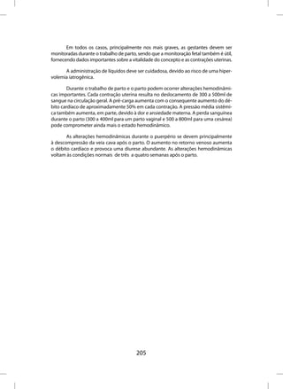Em todos os casos, principalmente nos mais graves, as gestantes devem ser
monitoradas durante o trabalho de parto, sendo que a monitoração fetal também é útil,
fornecendo dados importantes sobre a vitalidade do concepto e as contrações uterinas.

      A administração de líquidos deve ser cuidadosa, devido ao risco de uma hiper-
volemia iatrogênica.

        Durante o trabalho de parto e o parto podem ocorrer alterações hemodinâmi-
cas importantes. Cada contração uterina resulta no deslocamento de 300 a 500ml de
sangue na circulação geral. A pré-carga aumenta com o consequente aumento do dé-
bito cardíaco de aproximadamente 50% em cada contração. A pressão média sistêmi-
ca também aumenta, em parte, devido à dor e ansiedade materna. A perda sanguínea
durante o parto (300 a 400ml para um parto vaginal e 500 a 800ml para uma cesárea)
pode comprometer ainda mais o estado hemodinâmico.

       As alterações hemodinâmicas durante o puerpério se devem principalmente
à descompressão da veia cava após o parto. O aumento no retorno venoso aumenta
o débito cardíaco e provoca uma diurese abundante. As alterações hemodinâmicas
voltam às condições normais de três a quatro semanas após o parto.




                                        205
 
