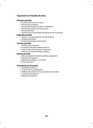 Seguimento no Trabalho de Parto

Primeiro período
   •   Decúbito elevado (Semi-Fowler).
   •   Alívio da dor (analgesia).
   •   Controle da frequência cardíaca e respiratória.
   •   Monitoração cardíaca nos casos graves.
   •   Monitoração fetal.
   •   Controle rigoroso dos fluidos (equipamento de microgotas).
Segundo período
   • Abreviar o período expulsivo: Fórcipe da Alívio.
   • Analgesia (peridural).
   • Posição ginecológica semissentada.
Terceiro período
   •   Grande perda sanguínea.
   •   Aumento acentuado do Retorno Venoso.
   •   Aumento abrupto do espaço intravascular.
   •   Pode ocorrer descompensação cardíaca.
Quarto período
   •   Não usar ergotamina (devido ao efeito vasopressor).
   •   Ocitocina (microgotas).
   •   Monitoração cardíaca 12 a 24 horas.
   •   UTI se necessário.

Assistência ao Puerpério
   •   Deambulação precoce.
   •   Controle com ecocardiograma.
   •   Profilaxia de trombose venosa profunda, se necessário
   •   Assistência ambulatorial.
   •   Planejamento familiar.




                                       206
 