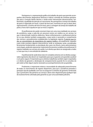 Partograma é a representação gráfica do trabalho de parto que permite acom-
panhar, documentar, diagnosticar distocias e indicar a tomada de condutas apropria-
das para a correção destes desvios, e ainda evitar intervenções desnecessárias, me-
lhorando a qualidade da atenção ao nascimento. No partograma o tempo de trabalho
de parto é registrado em horas, a partir da hora zero, momento em que se deve abrir,
rigorosamente, o horário de hora em hora, para a contagem do tempo de trabalho de
parto; a hora real é aquela em que se inicia o registro.

        Os profissionais de saúde convivem hoje com uma nova realidade nos serviços
de assistência, surge a cada dia um processo contra um médico ou um serviço, no
que é denominado medicina defensiva. Nesse enfrentamento o profissional precisa
ter os seus direitos também assegurados, e para tanto é necessário o cumprimento
das normas e procedimentos estabelecidos na legislação vigente. É preciso que to-
dos se conscientizem da importância do registro médico, principalmente naqueles
casos onde acontece alguma intercorrência, onde as anotações serão consideradas
ferramentas fundamentais na elucidação dos casos nos fóruns, tanto administrativos
como legais, podendo representar importante ferramenta na defesa do profissional. O
registro realizado nos serviços de saúde é um direito que deve ser assegurado a todos
e, mais que isso, é uma atitude de cidadania.

        O profissional de saúde deve estar em completa sintonia com os direitos assegu-
rados à gestante; eles devem ser respeitados para que se garanta uma gravidez saudável
e um parto seguro. É importante que os direitos trabalhistas também sejam respeitados
e é direito da gestante a declaração de comparecimento quando for às consultas do
pré-natal ou fizer algum exame necessário ao acompanhamento de sua gravidez.

       Finalmente, é importante reiterar a necessidade do adequado preenchimento
de todos os instrumentos de registro disponíveis, para que a assistência prestada à
gestação seja de qualidade; com isso se asseguram os direitos da gestante, lembrando
que o prontuário não pertence ao serviço e deve estar disponível para qualquer tipo
de esclarecimento solicitado pela gestante ou por uma autoridade judiciária.




                                         21
 