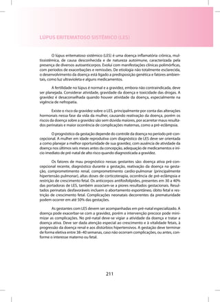 LÚPUS ERITEMATOSO SISTÊMICO (LES)


        O lúpus eritematoso sistêmico (LES) é uma doença inflamatória crônica, mul-
tissistêmica, de causa desconhecida e de natureza autoimune, caracterizada pela
presença de diversos autoanticorpos. Evolui com manifestações clínicas polimórficas,
com períodos de exacerbações e remissões. De etiologia não totalmente esclarecida,
o desenvolvimento da doença está ligado a predisposição genética e fatores ambien-
tais, como luz ultravioleta e alguns medicamentos.

       A fertilidade no lúpus é normal e a gravidez, embora não contraindicada, deve
ser planejada. Considerar atividade, gravidade da doença e toxicidade das drogas. A
gravidez é desaconselhada quando houver atividade da doença, especialmente na
vigência de nefropatia.

        Existe o risco da gravidez sobre o LES, principalmente por conta das alterações
hormonais nessa fase da vida da mulher, causando reativação da doença, porém os
riscos da doença sobre a gravidez são sem dúvida maiores, por acarretar maus resulta-
dos perinatais e maior ocorrência de complicações maternas, como a pré-eclâmpsia.

       O prognóstico da gestação depende do controle da doença no período pré-con-
cepcional. A mulher em idade reprodutiva com diagnóstico de LES deve ser orientada
a como planejar a melhor oportunidade de sua gravidez, com ausência de atividade da
doença nos últimos seis meses antes da concepção, adequação de medicamentos e iní-
cio imediato de pré-natal de alto risco quando diagnosticada a gravidez.

        Os fatores de mau prognóstico nessas gestantes são: doença ativa pré-con-
cepcional recente, diagnóstico durante a gestação, reativação da doença na gesta-
ção, comprometimento renal, comprometimento cardio-pulmonar (principalmente
hipertensão pulmonar), altas doses de corticoterapia, ocorrência de pré-eclâmpsia e
restrição de crescimento fetal. Os anticorpos antifosfolípides, presentes em 30 a 40%
das portadoras de LES, também associam-se a piores resultados gestacionais. Resul-
tados perinatais desfavoráveis incluem o abortamento espontâneo, óbito fetal e res-
trição de crescimento fetal. Complicações neonatais decorrentes da prematuridade
podem ocorrer em até 50% das gestações.

       As gestantes com LES devem ser acompanhadas em pré-natal especializado. A
doença pode exacerbar-se com a gravidez, porém a intervenção precoce pode mini-
mizar as complicações. No pré-natal deve-se vigiar a atividade da doença e tratar a
doença ativa. Deve ser dada atenção especial ao crescimento e à vitalidade fetais, à
progressão da doença renal e aos distúrbios hipertensivos. A gestação deve terminar
de forma eletiva entre 38–40 semanas, caso não ocorram complicações, ou antes, con-
forme o interesse materno ou fetal.




                                         211
 