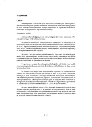 Diagnóstico

Clínico
        Eritema palmar e facial, alterações articulares e/ou alterações neurológicas. A
gestante também pode apresentar sintomas inespecíficos, como febre, fadiga, perda
de peso, anemia, fotossensibilidade, artralgia e fenômeno de Raynaud, que devem ser
valorizados no diagnóstico e seguimento da doença.

Propedêutica auxiliar.

      Alterações hematológicas, renais e imunológicas devem ser rastreadas. A he-
mossedimentação (VHS) está aumentada.

        De particular importância para o diagnóstico é a pesquisa de anticorpos ou fa-
tores antinucleares por imunofluorescência indireta, utilizando como substrato as célu-
las HEp-2. A positividade desse teste, embora não específico, serve como triagem em
razão de sua sensibilidade (maior que 95%), sendo altamente improvável a presença
da doença se o teste resultar negativo

       Gestantes com anticorpos antifosfolípides têm risco maior de pré-eclâmpsia,
perdas fetais, prematuridade e retardo no crescimento fetal. A presença do anti-dsDNA
e/ou elevação dos seus títulos e consumo do complemento podem auxiliar na diferen-
ciação entre atividade de doença e pré-eclâmpsia.

         É importante a pesquisa dos anticorpos antifosfolípides, anti-Ro/SSA e anti-La/SSB
em virtude da possibilidade da ocorrência da síndrome antifosfolípide e do lúpus neona-
tal, respectivamente.

         Na primeira consulta pré-natal deve-se rastrear a presença de hipertensão arte-
rial. Caso não tenha avaliação recente pré-conceptual, aferir a função renal, a hemossedi-
mentação, o perfil imunológico (anticorpos anti-Ro/SSA, anti-La/SSB, anticardiolipina,
anti-DNA e Complemento) e, se possivel, repetir os exames a cada trimestre e ao sinal de
reativação da doença. O hemograma com contagem de plaquetas deve ser mensal. Na
doença com atividade, especial atenção deve ser dada ao surgimento ou agravamento
da hipertensão, ao crescimento fetal restrito ou a sinais de oligohidramnia.

       O Lupus neonatal é mais raro e pode ocorrer pela passagem placentária de an-
ticorpos maternos (anti-Ro e anti–La). Se presentes no sangue materno, deve-se vigiar
os batimentos cardiofetais. Pelo risco de bloqueio atrioventricular, a complicação mais
grave do lupus neonatal, deve ser realizada ecocardiografia fetal no 2º trimestre, além
de pesquisar plaquetopenia e alterações cutâneas.




                                          212
 