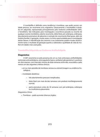 TROMBOFILIA E GRAVIDEZ


        A trombofilia é definida como tendência à trombose, que pode ocorrer em
idade precoce, ser recorrente e/ou migratória. Classicamente, a trombofilia é dividi-
da em adquirida, representada principalmente pela síndrome antifosfolípide (SAF),
e hereditária. São indicações para investigação a ocorrência passada ou recente de
qualquer evento trombótico, aborto recorrente, óbito fetal, pré-eclâmpsia, eclâmpsia,
descolamento prematuro de placenta e restrição de crescimento fetal grave, além de
história familiar. A gestação, muitas vezes, é a única oportunidade para a investigação
destes fatores. A identificação dos mesmos e seu tratamento podem mudar drastica-
mente tanto o resultado da gestação quanto a sobrevida e qualidade de vida da mu-
lher em idades mais avançadas.


Trombofilia Adquirida ou Síndrome Antifosfolípide

Diagnóstico
       A SAF caracteriza-se pela presença de um ou mais anticorpos antifosfolípides
(anticorpo anticardiolipina, anticoagulante lúpico, antibeta2 glicoproteína I), positivos
em dois exames, com intervalo mínimo de doze semanas entre eles, associados a pelo
menos um dos seguintes critérios clínicos:

    • um ou mais episódio de trombose venosa ou arterial (imagem ou evidência his-
       tológica).

     • morbidade obstétrica:

           o três abortamentos precoces inexplicados;

           o óbito fetal com mais de dez semanas com produto morfologicamente
             normal;

           o parto prematuro antes de 34 semanas com pré-eclâmpsia, eclâmpsia
             ou insuficiência placentária.
Diagnóstico Clínico
    • Trombose – pode acometer diversos órgãos:




                                         215
 