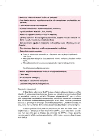 – Membros: trombose venosa profunda, gangrena;
 – Pele: livedo reticular, vasculite superficial, úlceras crônicas, tromboflebite su-
   perficial;
 – Olhos: trombose de vasos da retina;
 – Pulmões: embolismo e tromboembolismo pulmonar;
 – Fígado: síndrome de Budd-Chiari, infarto;
 – Adrenais: hipoadrenalismo, doença de Addison;
 – Cérebro: trombose de seio sagital ou cavernoso, acidente vascular cerebral, aci-
   dente vascular transitório, embolia cerebral;
 – Coração: infarto agudo do miocárdio, endocardite pseudo-infecciosa, miocar-
 diopatia;
 – Rins: trombose da artéria renal, microangiopatia trombótica;
 – Ossos: infarto, osteonecrose.
    • Doenças autoimunes e reumáticas – frequente associação principalmente
      com lúpus.
    • Alterações hematológicas: plaquetopenia, anemia hemolítica, risco de hemor-
      ragias.
    • Alterações cardiopulmonares: doença valvular, hipertensão pulmonar.

       No ciclo gestacional pode acarretar:
 – Aborto de primeiro trimestre ou início do segundo trimestre;
 – Óbito fetal;
 – Pré-eclâmpsia, eclâmpsia;
 – Restrição de crescimento fetal grave;
 – Descolamento prematuro de placenta.

Diagnóstico Laboratorial
         O diagnóstico laboratorial da SAF é dado pela detecção dos anticorpos antifos-
folípides. O anticorpo anticardiolipina é dosado por método imunoenzimático (Elisa),
e o resultado é expresso em unidades GPL para o subtipo IgG e MPL para o subtipo
IgM. A pesquisa é considerada positiva quando o resultado encontrado estiver entre
40 e 60 unidades (moderadamente positivo) ou acima de 60 unidades (fortemente
positivo). A presença do anticorpo anti-beta2 glicoproteína I, também dosado por
Elisa, indica maior potencial de manifestações clínicas do anticorpo anticardiolipina.

        O anticoagulante lúpico pode ser pesquisado por meio dos testes Kaolin Clot-
ting Time (KCT) e dilute Russell Viper Venom Time (dRVVT), sendo este último conside-
rado mais específico para a detecção do anticorpo. No dRVVT, a relação gestante/
controle superior a 1,20, mantida após diluição a 50%, indica a presença do anticoagu-
lante lúpico.


                                         216
 