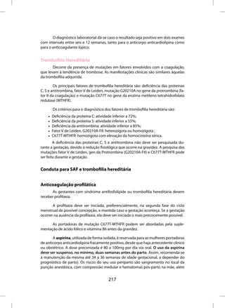 O diagnóstico laboratorial dá-se caso o resultado seja positivo em dois exames
com intervalo entre seis e 12 semanas, tanto para o anticorpo anticardiolipina como
para o anticoagulante lúpico.


Trombofilia Hereditária
       Decorre da presença de mutações em fatores envolvidos com a coagulação,
que levam à tendência de trombose. As manifestações clínicas são similares àquelas
da trombofilia adquirida.

        Os principais fatores de trombofilia hereditária são: deficiência das proteínas
C, S e antitrombina, fator V de Leiden, mutação G20210A no gene da protrombina (fa-
tor II da coagulação) e mutação C677T no gene da enzima metileno tetrahidrofolato
redutase (MTHFR).

        Os critérios para o diagnóstico dos fatores de trombofilia hereditária são:
    •   Deficiência da proteína C: atividade inferior a 72%;
    •   Deficiência da proteína S: atividade inferior a 55%;
    •   Deficiência da antitrombina: atividade inferior a 85%;
    •   Fator V de Leiden, G20210A-FII: heterozigota ou homozigota ;
    •   C677T-MTHFR: homozigota com elevação da homocisteína sérica.
        A deficiência das proteínas C, S e antitrombina não deve ser pesquisada du-
rante a gestação, devido à redução fisiológica que ocorre na gravidez. A pesquisa das
mutações fator V de Leiden, gen da Protrombina (G20210A-FII) e C677T-MTHFR pode
ser feita durante a gestação.


Conduta para SAF e trombofilia hereditária


Anticoagulação profilática
       As gestantes com síndrome antifosfolípide ou trombofilia hereditária devem
receber profilaxia.

       A profilaxia deve ser iniciada, preferencialmente, na segunda fase do ciclo
menstrual de possível concepção, e mantida caso a gestação aconteça. Se a gestação
ocorrer na ausência da profilaxia, ela deve ser iniciada o mais precocemente possível.

      As portadoras de mutação C677T-MTHFR podem ser abordadas pela suple-
mentação de ácido fólico e vitamina B6 antes da gravidez.

       A aspirina, utilizada de forma isolada, é reservada para as mulheres portadoras
de anticorpo anticardiolipina fracamente positivo, desde que haja antecedente clínico
ou obstétrico. A dose preconizada é 80 a 100mg por dia via oral. O uso da aspirina
deve ser suspenso, no mínimo, duas semanas antes do parto. Assim, recomenda-se
a manutenção da mesma até 34 a 36 semanas de idade gestacional, a depender do
prognóstico de parto). Os riscos do seu uso periparto são sangramento no local da
punção anestésica, com compressão medular e hematomas pós-parto na mãe, além


                                          217
 
