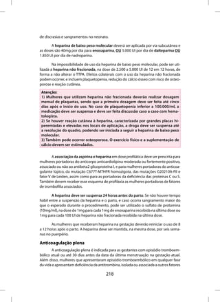 de discrasias e sangramentos no neonato.

       A heparina de baixo peso molecular deverá ser aplicada por via subcutânea e
as doses são 40mg por dia para enoxaparina, OU 5.000 UI por dia de dalteparina OU
1.850 UI por dia de nadroparina.

        Na impossibilidade de uso da heparina de baixo peso molecular, pode ser uti-
lizada a heparina não fracionada, na dose de 2.500 a 5.000 UI de 12 em 12 horas, de
forma a não alterar o TTPA. Efeitos colaterais com o uso da heparina não fracionada
podem ocorrer, e incluem plaquetopenia, redução do cálcio ósseo com risco de osteo-
porose e reação cutânea.
 Atenção:
 1) Mulheres que utilizam heparina não fracionada deverão realizar dosagem
 mensal de plaquetas, sendo que a primeira dosagem deve ser feita até cinco
 dias após o início do uso. No caso de plaquetopenia inferior a 100.000/ml, a
 medicação deve ser suspensa e deve ser feita discussão caso a caso com hema-
 tologista.
 2) Se houver reação cutânea à heparina, caracterizada por grandes placas hi-
 peremiadas e elevadas nos locais de aplicação, a droga deve ser suspensa até
 a resolução do quadro, podendo ser iniciada a seguir a heparina de baixo peso
 molecular.
 3) Também pode ocorrer osteoporose. O exercício físico e a suplementação de
 cálcio devem ser estimulados.


        A associação da aspirina e heparina em dose profilática deve ser prescrita para
mulheres portadoras do anticorpo anticardiolipina moderada ou fortemente positivo,
associado ou não ao antibeta2 glicoproteína I, e para mulheres portadoras do anticoa-
gulante lúpico, da mutação C677T-MTHFR homozigota, das mutações G20210A-FII e
fator V de Leiden, assim como para as portadoras da deficiência das proteínas C ou S.
Também devem receber esse esquema de profilaxia as mulheres portadoras de fatores
de trombofilia associados.

       A heparina deve ser suspensa 24 horas antes do parto. Se não houver tempo
hábil entre a suspensão da heparina e o parto, e caso ocorra sangramento maior do
que o esperado durante o procedimento, pode ser utilizado o sulfato de protamina
(10mg/ml), na dose de 1mg para cada 1mg de enoxaparina recebida na última dose ou
1mg para cada 100 UI de heparina não fracionada recebida na última dose.

       As mulheres que receberam heparina na gestação deverão reiniciar o uso de 8
a 12 horas após o parto. A heparina deve ser mantida, na mesma dose, por seis sema-
nas no puerpério.

Anticoagulação plena
       A anticoagulação plena é indicada para as gestantes com episódio tromboem-
bólico atual ou até 30 dias antes da data da última menstruação na gestação atual.
Além disso, mulheres que apresentaram episódio tromboembólico em qualquer fase
da vida e apresentam deficiência da antitrombina, isolada ou associada a outros fatores

                                         218
 