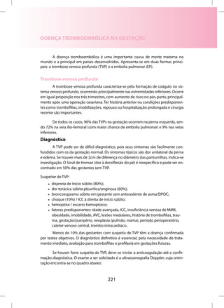 DOENÇA TROMBOEMBÓLICA NA GESTAÇÃO


         A doença tromboembólica é uma importante causa de morte materna no
mundo e a principal em países desenvolvidos. Apresenta-se em duas formas princi-
pais: a trombose venosa profunda (TVP) e a embolia pulmonar (EP).


Trombose venosa profunda
       A trombose venosa profunda caracteriza-se pela formação de coágulo no sis-
tema venoso profundo, ocorrendo principalmente nas extremidades inferiores. Ocorre
em igual proporção nos três trimestres, com aumento de risco no pós-parto, principal-
mente após uma operação cesariana. Ter história anterior ou condições predisponen-
tes como trombofilias, imobilizações, repouso ou hospitalização prolongada e cirurgia
recente são importantes.

        De todos os casos, 90% das TVPs na gestação ocorrem na perna esquerda, sen-
do 72% na veia ílio-femoral (com maior chance de embolia pulmonar) e 9% nas veias
inferiores.
Diagnóstico
        A TVP pode ser de difícil diagnóstico, pois seus sintomas são facilmente con-
fundidos com os da gestação normal. Os sintomas típicos são dor unilateral da perna
e edema. Se houver mais de 2cm de diferença no diâmetro das panturrilhas, indica-se
investigação. O Sinal de Homan (dor à dorsiflexão do pé) é inespecífico e pode ser en-
contrado em 50% das gestantes sem TVP.

Suspeitar de TVP:
    •   dispneia de início súbito (80%);
    •   dor torácica súbita pleurítica/anginosa (60%);
    •   broncoespasmo súbito em gestante sem antecedente de asma/DPOC;
    •   choque (10%) / ICC à direita de início súbito;
    •   hemoptise / escarro hemoptoico;
    •   fatores predisponentes: idade avançada, ICC, insuficiência venosa de MMII,
        obesidade, imobilidade, AVC, lesões medulares, história de trombofilias, trau-
        ma, gestação/puerpério, neoplasia (pulmão, mama), período perioperatório,
        cateter venoso central, trombo intracardíaco .
       Menos de 10% das gestantes com suspeita de TVP têm a doença confirmada
por testes objetivos. O diagnóstico definitivo é essencial, pela necessidade de trata-
mento imediato, avaliação para trombofilias e profilaxia em gestações futuras.

       Se houver forte suspeita de TVP, deve-se iniciar a anticoagulação até a confir-
mação diagnóstica. O exame a ser solicitado é a ultrassonografia Doppler, cuja orien-
tação encontra-se no quadro abaixo:



                                          221
 
