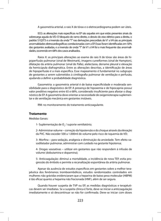 A gasometria arterial, o raio X de tórax e o eletrocardiograma podem ser úteis.

        ECG: as alterações mais específicas na EP são aquelas em que estão presentes sinais da
sobrecarga aguda do VD. O bloqueio do ramo direito, o desvio do eixo elétrico para a direita, o
padrão S1Q3T3 e a inversão da onda “T” nas derivações precordiais de V1 a V4 são as principais
anormalidades eletrocardiográficas correlacionadas com a EP. Essas foram identificadas em 50%
das gestantes avaliadas, e a inversão de onda “T” de V1 a V4 foi a mais frequente das anormali-
dades, ocorrendo em 68% dos casos analisados.

       Raios X: as principais alterações ao exame de raio X de tórax são áreas de hi-
poperfusão pulmonar (sinal de Westmark), imagens cuneiformes (sinal de Hampton),
dilatação da artéria pulmonar (sinal de Palla), atelectasia, derrame pleural e elevação
da hemicúpula diafragmática. Entre as alterações descritas, a identificação de áreas
de hipoperfusão é a mais específica. Esse mapeamento é fundamental no subgrupo
de gestantes a serem submetidos à cintilografia pulmonar de ventilação e perfusão,
ajudando a definir a probabilidade diagnóstica.

        Gasometria: a gasometria arterial é de baixa especificidade e moderada sen-
sibilidade para o diagnóstico de EP. A presença de hipoxemia e de hipocapnia possui
valor preditivo negativo entre 65 e 68%, considerado insuficiente para afastar o diag-
nóstico de EP. A gasometria deve orientar a necessidade de oxigenioterapia suplemen-
tar e de ventilação mecânica em gestantes instáveis.

        RNI: no monitoramento do tratamento anticoagulante.


Tratamento
Medidas Gerais:

      1- Suplementação de O2 / suporte ventilatório;

      2- Administrar volume – correção da hipotensão e do choque através da elevação
      da PVC. Não exceder 500 a 1.000ml de volume pelo risco de isquemia de VD;

      3- Morfina – para sedação, analgesia e diminuição da ansiedade. Tem efeito va-
      sodilatador pulmonar, administrar com cuidado na gestante hipotensa;

      4- Drogas vasoativas – utilizar em gestantes que não respondem à infusão de
      volume (dobutamina e dopamina);

      5- Anticoagulação: diminui a mortalidade, a incidência de nova TEP, evita pro-
      gressão do êmbolo e permite a recanalização espontânea da artéria pulmonar.

        Apesar da ausência de estudos específicos em gestantes sobre a melhor tera-
pêutica dos fenômenos tromboembólicos, estudos randomizados controlados em
mulheres não grávidas evidenciaram que a heparina de baixo peso molecular (HBPM)
é tão eficaz quanto a heparina não fracionada (HNF), além de ser segura.

       Quando houver suspeita de TVP ou EP, as medidas diagnósticas e terapêuti-
cas devem ser imediatas. Se a suspeita clínica é forte, deve-se iniciar a anticoagulação
imediatamente e só descontinuar se não for confirmada. Deve-se iniciar com doses

                                            223
 