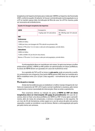 terapêuticas de heparina de baixo peso molecular (HBPM) ou heparina não fracionada
(HNF), conforme quadro 34 adiante. Se houver contraindicação à anticoagulação ou se
a EP se mantém apesar dela, há indicação de filtro de cava. Se a EP for massiva, pode
ser necessária até embolectomia.

 Quadro 44. Dosagem terapêutica das heparinas


 HBPM                              Enoxaparina                         Deltaparina
                                   1mg/kg cada 12h subcutâneo          90–100U/kg cada 12h subcutâ-
                                                                       neo
 HNF
 Endovenosa:
 5.000U em bôlus;
 1.300U por hora, com dosagem de TTPa cada 6h nas primeiras 24h;
 Manter o TTPa entre 1,5 e 2,5 vezes o valor pré-anticoagulação, controle diário.
 Subcutânea:
 5.000U em bôlus;
 15.000 a 20.000 U SC por dia (em duas doses);
 Manter o TTPa entre 1,5 e 2,5 vezes o valor pré-anticoagulação, controle diário.




       A anticoagulação deve ser mantida por seis meses. Se após esse tempo a mulher
ainda estiver grávida, a HBPM ou HNF podem ser administradas em doses profiláticas.
As doses de HBPM devem ser ajustadas em casos de insuficiência renal.

        Se o episódio de TVP ou EP se iniciar no pós-parto, pode ser prescrito o warfa-
rin, juntamente com a heparina. Esta (tanto HBPM quanto HNF) deve ser mantida até o
RNI se estabilizar entre 2,0 e 3,0 por 2 dias seguidos – normalmente isto se atinge em
5 dias.

Via de parto e manejo
       Ainda não há evidências para se estabelecer o melhor manejo intraparto de mul-
heres em tratamento de TVP e EP. O parto normal é preferível à cesariana, pelo menor
sangramento e menor necessidade de intervenções. Deve-se evitar a episiotomia.

       Para cesarianas eletivas ou indução do parto, a HBPM ou HNF em doses
terapêuticas deve ser interrompida 24h antes do procedimento. Em caso de ce-
sariana, deve-se fazer uma dose profilática de HBPM ou HNF 3 horas após o procedi-
mento, além de meias de compressão, e reiniciar a terapêutica no dia seguinte. Há
um risco de 2% de hematomas, então sugere-se o uso de sutura de pele com pontos
separados, e pode-se considerar o uso de drenos. Manter a anticoagulação pós-parto
por pelo menos seis semanas.




                                                 224
 