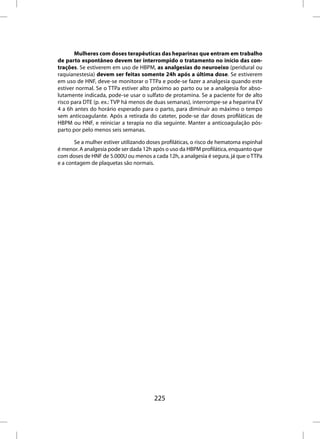 Mulheres com doses terapêuticas das heparinas que entram em trabalho
de parto espontâneo devem ter interrompido o tratamento no início das con-
trações. Se estiverem em uso de HBPM, as analgesias do neuroeixo (peridural ou
raquianestesia) devem ser feitas somente 24h após a última dose. Se estiverem
em uso de HNF, deve-se monitorar o TTPa e pode-se fazer a analgesia quando este
estiver normal. Se o TTPa estiver alto próximo ao parto ou se a analgesia for abso-
lutamente indicada, pode-se usar o sulfato de protamina. Se a paciente for de alto
risco para DTE (p. ex.: TVP há menos de duas semanas), interrompe-se a heparina EV
4 a 6h antes do horário esperado para o parto, para diminuir ao máximo o tempo
sem anticoagulante. Após a retirada do cateter, pode-se dar doses profiláticas de
HBPM ou HNF, e reiniciar a terapia no dia seguinte. Manter a anticoagulação pós-
parto por pelo menos seis semanas.

       Se a mulher estiver utilizando doses profiláticas, o risco de hematoma espinhal
é menor. A analgesia pode ser dada 12h após o uso da HBPM profilática, enquanto que
com doses de HNF de 5.000U ou menos a cada 12h, a analgesia é segura, já que o TTPa
e a contagem de plaquetas são normais.




                                        225
 