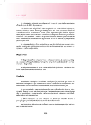 EPILEPSIA


       A epilepsia é a patologia neurológica mais frequente encontrada na gestação,
afetando cerca de 0.5% das gestantes.

       As repercussões da gravidez sobre a epilepsia são contraditórias: alguns ad-
mitem aumento, e outros, diminuição da frequência das crises. Aqueles que relatam
aumento das crises o atribuem a fatores como: hiperventilação, estresse, hipocal-
cemia, hiponatremia e a insuficiente concentração sanguínea da medicação anticon-
vulsivante. Os que relatam a melhora do quadro convulsivo referem a possibilidade de
maior adesão ao tratamento e maior regularidade no uso da medicação por parte das
próprias gestantes.

       A epilepsia não tem efeito prejudicial na gravidez. Atribui-se a possível reper-
cussão negativa aos efeitos dos medicamentos anticonvulsivantes, por possível as-
sociação a malformações fetais.



Diagnóstico

        O diagnóstico é feito pela anamnese e pelo exame clínico. O exame neurológi-
co, a eletroencefalografia (EEG) e a tomografia computadorizada do cérebro comple-
mentam o diagnóstico.

       O diagnóstico diferencial se faz com eclâmpsia em grávida no 3º trimestre, sín-
copes, hiperventilação e distúrbios do sono.



Conduta

       Geralmente a epilepsia não interfere com a gestação, a não ser que ocorra es-
tado de mal epiléptico, o que poderá causar anóxia com eventual sofrimento do feto.
Praticamente todos os anticonvulsivantes foram associados a malformações.

       A monoterapia é o tratamento de escolha e a medicação não deve ser inter-
rompida durante o ciclo gravídico-puerperal. Na gestação, as drogas mais utilizadas
são: os barbitúricos, a carbamazepina e a lamotrigina, sendo a dosagem individuali-
zada na dependência das crises.

       A difenil-hidantoina e o ácido valproico não devem ser utilizados durante a
gestação, pela possibilidade de aparecimento de malformações.

      Recomenda-se administrar acido fólico 5mg/dia durante os períodos pré-con-
cepcional e gestacional.



                                         227
 