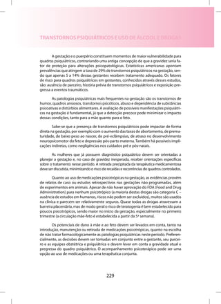 TRANSTORNOS PSIQUIÁTRICOS E USO DE ÁLCOOL E DROGAS


        A gestação e o puerpério constituem momentos de maior vulnerabilidade para
quadros psiquiátricos, contrariando uma antiga concepção de que a gravidez seria fa-
tor de proteção para alterações psicopatológicas. Estatísticas americanas apontam
prevalências que atingem a taxa de 29% de transtornos psiquiátricos na gestação, sen-
do que apenas 5 a 14% dessas gestantes recebem tratamento adequado. Os fatores
de risco para quadros psiquiátricos em gestantes, conhecidos através desses estudos,
são: ausência de parceiro, história prévia de transtornos psiquiátricos e exposição pre-
gressa a eventos traumáticos.

       As patologias psiquiátricas mais frequentes na gestação são os transtornos de
humor, quadros ansiosos, transtornos psicóticos, abuso e dependência de substâncias
psicoativas e distúrbios alimentares. A avaliação de possíveis manifestações psiquiátri-
cas na gestação é fundamental, já que a detecção precoce pode minimizar o impacto
dessas condições, tanto para a mãe quanto para o feto.

        Sabe-se que a presença de transtornos psiquiátricos pode impactar de forma
direta na gestação, por exemplo com o aumento das taxas de abortamento, de prema-
turidade, de baixo peso ao nascer, de pré-eclâmpsias, de atraso no desenvolvimento
neuropsicomotor do feto e depressão pós-parto materna. Também há possíveis impli-
cações indiretas, como negligências nos cuidados pré e pós-natais.

       As mulheres que já possuem diagnóstico psiquiátrico devem ser orientadas a
planejar a gestação e, no caso de gravidez inesperada, receber orientações específicas
sobre o tratamento nesse período. A retirada precipitada da terapêutica medicamentosa
deve ser discutida, minimizando o risco de recaídas e recorrências de quadros controlados.

        Quanto ao uso de medicações psicotrópicas na gestação, as evidências provêm
de relatos de caso ou estudos retrospectivos nas gestações não programadas, além
de experimentos em animais. Apesar de não haver aprovação do FDA (Food and Drug
Administration) para nenhum psicotrópico (a maioria destas drogas são categoria C –
ausência de estudos em humanos, riscos não podem ser excluídos), muitos são usados
na clínica e parecem ser relativamente seguros. Quase todas as drogas atravessam a
barreira placentária, mas de modo geral o risco de teratogenia é bem estabelecido para
poucos psicotrópicos, sendo maior no início da gestação, especialmente no primeiro
trimestre (a circulação mãe-feto é estabelecida a partir da 5ª semana).

        Os potenciais de dano à mãe e ao feto devem ser levados em conta, tanto na
introdução, manutenção ou retirada de medicações psicotrópicas, quanto na escolha
de não tratar farmacologicamente as patologias psiquiátricas neste período. Preferen-
cialmente, as decisões devem ser tomadas em conjunto entre a gestante, seu parcei-
ro e as equipes obstétrica e psiquiátrica e devem levar em conta a gravidade atual e
pregressa do quadro psiquiátrico. O acompanhamento psicoterápico pode ser uma
opção ao uso de medicações ou uma terapêutica conjunta.




                                          229
 