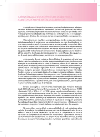 A ORGANIZAÇÃO DOS SERVIÇOS DE SAÚDE PARA A
ASSISTÊNCIA AO PRÉ-NATAL DE ALTO RISCO


        A redução da morbimortalidade materna e perinatal está diretamente relaciona-
da com o acesso das gestantes ao atendimento pré-natal de qualidade e em tempo
oportuno, no nível de complexidade necessário. Por isso, é necessário que estados e mu-
nicípios organizem a rede de atenção obstétrica, que contemple todos os níveis de com-
plexidade, com definição dos pontos de atenção e responsabilidades correspondentes.

        O atendimento pré-natal deve ser organizado para atender às reais necessidades
de toda a população de gestantes de sua área de atuação por meio da utilização de co-
nhecimentos técnico-científicos e dos meios e recursos adequados e disponíveis. Além
disso, deve-se proporcionar facilidade de acesso e continuidade do acompanhamento.
Por isso, é de extrema relevância o trabalho das equipes de Saúde da Família (SF) (ou das
equipes das UBS tradicionais), com o mapeamento da população da sua área de abran-
gência, respectiva classificação de risco das gestantes e a identificação dos equipamen-
tos de saúde responsabilizados para atendimento em cada caso específico.

        A estruturação da rede implica na disponibilidade de serviços de pré-natal para
o baixo e alto risco, planejamento familiar, serviços especializados para atendimento das
emergências obstétricas e partos incluindo os de alto risco, leitos de UTI neonatal e para
adultos, leitos de berçário para cuidados intermediários, assim como, eventualmente, a
constituição de casas de apoio a gestantes de risco com dificuldades de acesso geográ-
fico ou a puérperas que sejam mães de bebês que necessitam permanecer internados.
Também implica na humanização do atendimento por meio da sensibilização e da atua-
lização profissional das equipes do sistema como um todo. Esses serviços podem coexis-
tir num mesmo município ou estar organizados em uma região de saúde. Os parâmetros
de assistência pré-natal e ao parto já são estabelecidos, porquanto os gestores têm como
saber qual é a demanda e qualificar a rede, com adequação da cobertura, capacitação de
recursos humanos e elaboração de protocolos.

        Embora essas ações já venham sendo preconizadas pelo Ministério da Saúde
desde 2000 no Programa Nacional de Humanização do Pré-Natal e Nascimento (PHPN)
– Portarias nº 569, nº 570, nº 571 e nº 572 –, ainda encontram-se deficiências e estran-
gulamentos, principalmente para partos de alto risco. Por isso, as centrais de regulação
têm papel fundamental na rede e devem ser implantadas ou modernizadas de modo
a permitir uma melhor distribuição e atendimento de toda a demanda de modo efi-
ciente, eficaz e efetivo. Contudo, essas centrais de regulação só conseguem gerenciar o
fluxo adequado quando o mapeamento da rede e sua estruturação estão devidamente
pactuados com os gestores locais (estaduais, municipais, regionais e dos serviços).

       Nesse sentido, é preciso definir as responsabilidades de cada unidade de saúde
na linha de produção do cuidado à gestante com sua devida estratificação de risco,
incluindo a especificidade da gestação de alto risco, as competências da unidade
de saúde e as competências da maternidade na assistência à gestante de alto risco.
Os municípios devem estabelecer o seu próprio fluxo, incluindo a remoção, quando
é necessário o encaminhamento para outros municípios, garantindo o atendimento


                                           23
 