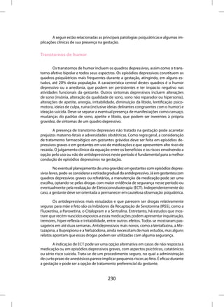 A seguir estão relacionadas as principais patologias psiquiátricas e algumas im-
plicações clínicas de sua presença na gestação.


Transtornos de humor

       Os transtornos de humor incluem os quadros depressivos, assim como o trans-
torno afetivo bipolar e todos seus espectros. Os episódios depressivos constituem os
quadros psiquiátricos mais frequentes durante a gestação, atingindo, em alguns es-
tudos, até 20% desta população. A característica central destes quadros é o humor
depressivo ou a anedonia, que podem ser persistentes e ter impacto negativo nas
atividades funcionais da gestante. Outros sintomas depressivos incluem alterações
de sono (insônia, alteração da qualidade de sono, sono não reparador ou hipersonia),
alterações de apetite, anergia, irritabilidade, diminuição da libido, lentificação psico-
motora, ideias de culpa, ruína (inclusive ideias delirantes congruentes com o humor) e
ideação suicida. Deve-se separar a eventual presença de manifestações como cansaço,
mudanças do padrão de sono, apetite e libido, que podem ser inerentes à própria
gravidez, de sintomas de um quadro depressivo.

       A presença de transtorno depressivo não tratado na gestação pode acarretar
prejuízos materno-fetais e adversidades obstétricas. Como regra geral, a consideração
de tratamento farmacológico em gestantes grávidas deve ser feita em episódios de-
pressivos graves e em gestantes em uso de medicações e que apresentem alto risco de
recaída. O julgamento clínico da equação entre os benefícios e os riscos envolvendo a
opção pelo uso ou não de antidepressivos neste período é fundamental para a melhor
condução de episódios depressivos na gestação.

        No eventual planejamento de uma gravidez em gestantes com episódios depres-
sivos leves, pode-se considerar a retirada gradual do antidepressivo. Já em gestantes com
quadros depressivos graves ou refratários, a manutenção da medicação pode ser uma
escolha, optando-se pelas drogas com maior evidência de segurança nesse período ou
eventualmente pela realização de Eletroconvulsoterapia (ECT). Independentemente do
caso, a gestante deve ser orientada a permanecer em cautelosa observação psiquiátrica.

        Os antidepressivos mais estudados e que parecem ser drogas relativamente
seguras para mãe e feto são os Inibidores da Recaptação de Serotonina (IRSS), como a
Fluoxetina, a Paroxetina, o Citalopram e a Sertralina. Entretanto, há estudos que mos-
tram que recém-nascidos expostos a estas medicações podem apresentar inquietação,
tremores, hiper-reflexia e irritabilidade, entre outros efeitos. Todos se mostraram pas-
sageiros em até duas semanas. Antidepressivos mais novos, como a Venlafaxina, a Mir-
tazapina, a Bupropiona e a Nefazodona, ainda necessitam de mais estudos, mas alguns
relatos apontam que essas drogas podem ser utilizadas com alguma segurança.

       A indicação de ECT pode ser uma opção alternativa em casos de não resposta à
medicação ou em episódios depressivos graves, com aspectos psicóticos, catatônicos
ou sério risco suicida. Trata-se de um procedimento seguro, no qual a administração
de curto prazo de anestésicos parece implicar pequenos riscos ao feto. É eficaz durante
a gestação e pode ser a opção de tratamento preferencial da gestante.


                                         230
 