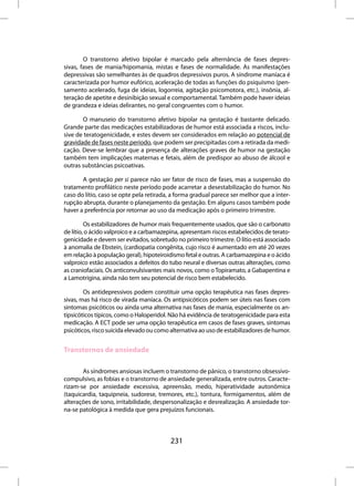 O transtorno afetivo bipolar é marcado pela alternância de fases depres-
sivas, fases de mania/hipomania, mistas e fases de normalidade. As manifestações
depressivas são semelhantes às de quadros depressivos puros. A síndrome maníaca é
caracterizada por humor eufórico, aceleração de todas as funções do psiquismo (pen-
samento acelerado, fuga de ideias, logorreia, agitação psicomotora, etc.), insônia, al-
teração de apetite e desinibição sexual e comportamental. Também pode haver ideias
de grandeza e ideias delirantes, no geral congruentes com o humor.

       O manuseio do transtorno afetivo bipolar na gestação é bastante delicado.
Grande parte das medicações estabilizadoras de humor está associada a riscos, inclu-
sive de teratogenicidade, e estes devem ser considerados em relação ao potencial de
gravidade de fases neste período, que podem ser precipitadas com a retirada da medi-
cação. Deve-se lembrar que a presença de alterações graves de humor na gestação
também tem implicações maternas e fetais, além de predispor ao abuso de álcool e
outras substâncias psicoativas.

       A gestação per si parece não ser fator de risco de fases, mas a suspensão do
tratamento profilático neste período pode acarretar a desestabilização do humor. No
caso do lítio, caso se opte pela retirada, a forma gradual parece ser melhor que a inter-
rupção abrupta, durante o planejamento da gestação. Em alguns casos também pode
haver a preferência por retornar ao uso da medicação após o primeiro trimestre.

         Os estabilizadores de humor mais frequentemente usados, que são o carbonato
de lítio, o ácido valproico e a carbamazepina, apresentam riscos estabelecidos de terato-
genicidade e devem ser evitados, sobretudo no primeiro trimestre. O lítio está associado
à anomalia de Ebstein, (cardiopatia congênita, cujo risco é aumentado em até 20 vezes
em relação à população geral), hipoteiroidismo fetal e outras. A carbamazepina e o ácido
valproico estão associados a defeitos do tubo neural e diversas outras alterações, como
as craniofaciais. Os anticonvulsivantes mais novos, como o Topiramato, a Gabapentina e
a Lamotrigina, ainda não tem seu potencial de risco bem estabelecido.

        Os antidepressivos podem constituir uma opção terapêutica nas fases depres-
sivas, mas há risco de virada maníaca. Os antipsicóticos podem ser úteis nas fases com
sintomas psicóticos ou ainda uma alternativa nas fases de mania, especialmente os an-
tipsicóticos típicos, como o Haloperidol. Não há evidência de teratogenicidade para esta
medicação. A ECT pode ser uma opção terapêutica em casos de fases graves, sintomas
psicóticos, risco suicida elevado ou como alternativa ao uso de estabilizadores de humor.


Transtornos de ansiedade

       As síndromes ansiosas incluem o transtorno de pânico, o transtorno obsessivo-
compulsivo, as fobias e o transtorno de ansiedade generalizada, entre outros. Caracte-
rizam-se por ansiedade excessiva, apreensão, medo, hiperatividade autonômica
(taquicardia, taquipneia, sudorese, tremores, etc.), tontura, formigamentos, além de
alterações de sono, irritabilidade, despersonalização e desrealização. A ansiedade tor-
na-se patológica à medida que gera prejuízos funcionais.



                                         231
 