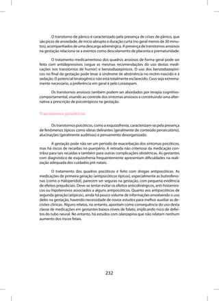 O transtorno de pânico é caracterizado pela presença de crises de pânico, que
são picos de ansiedade, de início abrupto e duração curta (no geral menos de 30 minu-
tos), acompanhados de uma descarga adrenérgica. A presença de transtornos ansiosos
na gestação relaciona-se a eventos como descolamento de placenta e prematuridade.

        O tratamento medicamentoso dos quadros ansiosos de forma geral pode ser
feito com antidepressivos (segue as mesmas recomendações do uso destas medi-
cações nos transtornos de humor) e benzodiazepínicos. O uso dos benzodiazepíni-
cos no final da gestação pode levar à síndrome de abstinência no recém-nascido e à
sedação. O potencial teratogênico não está totalmente esclarecido. Caso seja extrema-
mente necessário, a preferência em geral é pelo Lorazepam.

       Os transtornos ansiosos também podem ser abordados por terapia cognitivo-
comportamental, visando ao controle dos sintomas ansiosos e constituindo uma alter-
nativa a prescrição de psicotrópicos na gestação.


Transtornos psicóticos

       Os transtornos psicóticos, como a esquizofrenia, caracterizam-se pela presença
de fenômenos típicos como ideias delirantes (geralmente de conteúdo persecutório),
alucinações (geralmente auditivas) e pensamento desorganizado.

        A gestação pode não ser um período de exacerbação dos sintomas psicóticos,
mas há riscos de recaídas no puerpério. A retirada não criteriosa da medicação con-
tribui para tais recaídas e também para outras complicações obstétricas. As gestantes
com diagnóstico de esquizofrenia frequentemente apresentam dificuldades na reali-
zação adequada dos cuidados pré-natais.

        O tratamento dos quadros psicóticos é feito com drogas antipsicóticas. As
medicações de primeira geração (antipsicóticos típicos), especialmente as butirofeno-
nas (como o Haloperidol), parecem ser seguras na gestação, com pequena evidência
de efeitos prejudiciais. Deve-se tentar evitar os efeitos anticolinérgicos, anti-histamíni-
cos ou hipotensivos associados a alguns antipsicóticos. Quanto aos antipsicóticos de
segunda geração (atípicos), ainda há pouco volume de informações envolvendo o uso
deles na gestação, havendo necessidade de novos estudos para melhor auxiliar as de-
cisões clínicas. Alguns relatos, no entanto, apontam como consequência do uso desta
classe de medicações em gestantes baixos níveis de folato, implicando risco de defei-
tos do tubo neural. No entanto, há estudos com olanzapina que não relatam nenhum
aumento dos riscos fetais.




                                          232
 