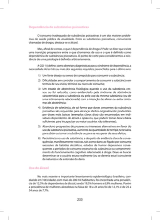Dependência de substâncias psicoativas

      O consumo inadequado de substâncias psicoativas é um dos maiores proble-
mas de saúde pública da atualidade. Entre as substâncias psicoativas, comumente
chamadas de drogas, destaca-se o álcool.

       Mas, afinal de contas, o que é dependência de drogas? Pode-se dizer que existe
uma transição progressiva entre o que chamamos de uso e o que é definido como
dependência de substâncias psicoativas. O ponto de corte para considerarmos a exis-
tência de uma patologia é definido arbitrariamente.

       A CID-10 define, como diretrizes diagnósticas para a síndrome de dependência, a
necessidade de ter três ou mais dos seguintes requisitos preenchidos para o último ano:

       1) Um forte desejo ou senso de compulsão para consumir a substância;
       2) Dificuldades em controlar o comportamento de consumir a substância em
          termos de seu início, término ou níveis de consumo;
       3) Um estado de abstinência fisiológica quando o uso da substância ces-
          sou ou foi reduzido, como evidenciado pela síndrome de abstinência
          característica para a substância ou pelo uso da mesma substância (ou de
          uma intimamente relacionada) com a intenção de aliviar ou evitar sinto-
          mas de abstinência;
       4) Evidência de tolerância, de tal forma que doses crescentes da substância
          psicoativa são requeridas para alcançar efeitos originalmente produzidos
          por doses mais baixas (exemplos claros disto são encontrados em indi-
          víduos dependentes de álcool e opiáceos, que podem tomar doses diária
          suficientes para incapacitar ou matar usuários não tolerantes);
       5) Abandono progressivo de prazeres ou interesses alternativos em favor do
          uso da substância psicoativa, aumento da quantidade de tempo necessária
          para obter ou tomar a substância ou para se recuperar de seus efeitos;
       6) Persistência no uso da substância, a despeito de evidência clara de conse-
          quências manifestamente nocivas, tais como dano ao fígado por consumo
          excessivo de bebidas alcoólicas, estados de humor depressivos conse-
          quentes a períodos de consumo excessivo da substância ou comprometi-
          mento do funcionamento cognitivo relacionado à droga. Deve-se buscar
          determinar se o usuário estava realmente (ou se deveria estar) consciente
          da natureza e da extensão do dano.


Uso de álcool

        No mais recente e importante levantamento epidemiológico brasileiro, con-
duzido em 108 cidades com mais de 200 mil habitantes, foi encontrada uma prevalên-
cia de 12,3% de dependentes de álcool, sendo 19,5% homens e 6,9% mulheres. Porém
a prevalência de mulheres alcoolistas na faixa de 18 a 24 anos foi de 12,1% e de 25 a
34 anos de 7,7%.


                                         233
 
