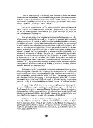 Como se pode observar, o alcoolismo entre mulheres aumenta na faixa de
maior fertilidade. Embora existam inúmeras diferenças importantes entre homens e
mulheres farmacodependentes que devem ser levadas em consideração ao se elabo-
rar programas tanto de tratamento quanto de prevenção, a questão do uso de drogas
durante a gestação é, sem dúvida, a mais delicada.

       Deve-se ter em mente que o álcool é uma substância que atravessa rapida-
mente a barreira placentária e também passa para o leite materno. O feto e o recém-
nascido têm uma dificuldade maior de livrar-se do álcool, até porque seu fígado não
está completamente amadurecido.

        Uma das mais antigas referências à associação entre alcoolismo materno e de-
feitos nos recém-nascidos é encontrada nas crenças greco-romanas: “a intoxicação al-
coólica no momento da procriação resulta em uma criança prejudicada no momento
do nascimento”. Alguns escritos da antiguidade traziam, ainda, o alerta Aristotélico
de que “mulheres tolas, bêbadas e volúveis terão filhos irritáveis e lentificados”. Além
disso, um costume cartageno já proibia o consumo de álcool na noite de núpcias e até
o velho testamento (Juízes 13:7) reconhece os efeitos deletérios do álcool durante a
gravidez. Embora a maioria desses cuidados se referisse, mais do que à gravidez toda,
ao momento da concepção, não se pode negar que já era clara a relação entre con-
sumo de álcool e problemas no recém-nascido. No entanto, os sinais e sintomas da
Síndrome Alcoólica Fetal (SAF) só foram mencionados pela primeira vez por Lemoi-
ne em 1968, apenas foram catalogados enquanto síndrome pela primeira vez por
Jones em 1973 e até hoje, mesmo com um considerável avanço no desenvolvimento
e validação dos critérios diagnósticos para a SAF e os distúrbios correlatos, inúmeras
questões permanecem não respondidas.

       O diagnóstico de SAF completa não exige confirmação da exposição ao álcool,
diferentemente da SAF parcial. Entre os quadros parciais encontram-se os defeitos de
nascimento (defeitos físicos) ligados ao álcool (ARBDs) e os distúrbios de neurodesen-
volvimento ligados ao álcool (ARNDs). Todos esses diagnósticos são agrupados hoje
sob a égide de distúrbios do espectro da Síndrome Alcoólica Fetal (DSAF). O dano na
criança varia segundo o chamado QFT: quantidade de álcool consumida, frequência de
consumo e timing ou momento da idade gestacional em que o álcool foi consumido.

        A grosso modo, a SAF consiste numa combinação qualquer dos seguintes
componentes: baixo peso para a idade gestacional, malformações na estrutura facial
(fendas palpebrais menores, ponte nasal baixa e filtro ausente), defeitos no septo ven-
tricular cardíaco, malformações das mãos e pés (especialmente sindactilia), além de
retardo mental que varia de leve a moderado. Problemas no comportamento e no
aprendizado também podem persistir pelo menos durante a infância.

       Como não há estudos para determinar “doses seguras” de consumo alcoólico,
pelos óbvios limites éticos de conduzir tais estudos, a recomendação é não beber
durante a gestação. Isto é reforçado por estudos mostrando que mesmo pequenas
quantidades de álcool (menos que um drinque por semana) correlacionam-se com
problemas de saúde mental clinicamente significativos, aparentemente piores em
meninas do que em meninos.



                                         234
 