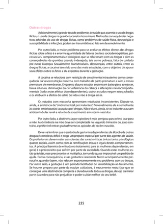 Outras drogas
          Adicionalmente à grande taxa de problemas de saúde que acarreta o uso de drogas
ilícitas, o uso de drogas na gravidez acarreta riscos únicos. Muitas das consequências nega-
tivas advindas do uso de drogas ilícitas, como problemas de saúde física, desnutrição e
susceptibilidade a infecções, podem ser transmitidos ao feto em desenvolvimento.

         Por outro lado, o maior problema para se avaliar os efeitos diretos das drogas
ilícitas sobre o feto é a enorme quantidade de fatores de risco sociodemográficos, psi-
cossociais, comportamentais e biológicos que se relacionam com as drogas e com as
consequências da gravidez quando indesejada, tais como pobreza, falta de cuidado
pré-natal, Doenças Sexualmente Transmissíveis, desnutrição, entre outros. Entre as
drogas ilícitas, a cocaína tem sido uma das mais estudadas, com o objetivo de apurar
seus efeitos sobre os fetos a ela expostos durante a gestação.

        A cocaína se relaciona com restrição de crescimento intrauterino como conse-
quência da vasoconstrição materna, com trabalho de parto prematuro e com a rotura
prematura de membranas. Enquanto alguns estudos encontram baixo peso ao nascer,
baixa estatura, diminuição da circunferência da cabeça e alterações neurocomporta-
mentais (todos estes efeitos dose dependentes), outros estudos negam estes achados
e os atribuem a efeitos do estilo de vida e não à droga em si.

       Os estudos com maconha apresentam resultados inconsistentes. Discute-se,
ainda, a existência de “síndrome fetal por inalantes”. Provavelmente ela é semelhante
às outras embriopatias causadas por drogas. Não é claro, ainda, se os inalantes causam
acidose tubular renal e retardo de crescimento em recém-nascidos.

         Por outro lado, a abstinência por opioides é mais perigosa para o feto que para
a mãe. A abstinência na mãe deve ser completada no segundo trimestre ou, caso con-
trário, é preferível retirar gradualmente os opioides do recém-nascido.

        Deve-se lembrar que o cuidado de gestantes dependentes de álcool e de outras
drogas é complexo, difícil e exige um preparo especial por parte dos agentes de saúde.
Os profissionais devem estar conscientes das características únicas tanto psicológicas
quanto sociais, assim como com as ramificações éticas e legais destes comportamen-
tos. A principal barreira de entrada no tratamento para as mulheres dependentes, em
geral, é o preconceito que sofrem por parte da sociedade. Quando estas mulheres es-
tão grávidas, esse preconceito se multiplica, tornando quase impossível um pedido de
ajuda. Como consequência, essas gestantes raramente fazem acompanhamento pré-
natal e, quando fazem, não relatam espontaneamente seu problema com as drogas.
Por outro lado, a gestação é um período facilitador de sensibilização ao tratamento.
Se houver preparo por parte da equipe cuidadora, é exatamente nesta fase que se
consegue uma abstinência completa e duradoura de todas as drogas, desejo da maior
parte das mães para não prejudicar e poder cuidar melhor do seu bebê.




                                           235
 