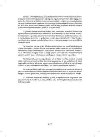 Embora a fertilidade esteja prejudicada em mulheres com transtornos alimen-
tares, principalmente naquelas com baixo peso, algumas engravidam. Com a populari-
zação das clínicas de fertilidade, muitas procuram ajuda e negam serem portadoras de
transtornos alimentares, engravidando mesmo sendo portadoras de graves distúrbios
em atividade. Ainda assim, poucos estudos têm se preocupado em avaliar o impacto
dos transtornos alimentares na gestação e no pós-parto.

       A gravidez parece ser um catalisador para a remissão, ou melhor, melhora de
alguns sintomas dos transtornos alimentares. A mulher torna-se mais sensível ao trata-
mento durante a gravidez, o que torna imperativo identificar o problema quando exis-
te (uma vez que raramente as gestantes o contam espontaneamente) e fazer o segui-
mento com uma equipe multidisciplinar atenta e motivada para prevenir a recaída ou
piora pós-parto.

        Se o período pós-parto já é difícil para as mulheres em geral, principalmente
no que diz respeito à alimentação do bebê e ao estabelecimento do vínculo mãe-filho,
isto se torna particularmente difícil para as mães portadoras de transtornos alimenta-
res. O estresse da situação, aliado às preocupações com o peso e a imagem corporal,
são terreno fértil para a retomada da patologia ao estágio anterior à gravidez.

        Na literatura há, ainda, sugestões de um “ciclo de risco” na anorexia nervosa,
isto é, mulheres com má nutrição durante a gravidez que já são portadoras de baixo
peso pelo transtorno alimentar teriam anormalidades metabólicas e complicações
obstétricas que predisporiam seus filhos a um transtorno alimentar posterior.

       De qualquer forma, gestantes que tiveram diagnóstico de transtorno alimentar
passado ou atual têm risco maior de terem filhos com baixo peso ao nascer, ou peque-
nos para a idade gestacional, além de parto prematuro e maior incidência de aborto.

       As mulheres devem ser alertadas quanto à importância de engravidar com
peso normal e de manter esse peso, aliado a uma alimentação balanceada, durante
toda a gestação.




                                        237
 