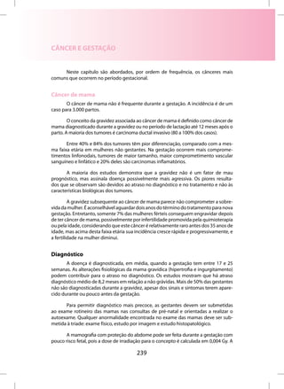 CÂNCER E GESTAÇÃO


     Neste capítulo são abordados, por ordem de frequência, os cânceres mais
comuns que ocorrem no período gestacional.


Câncer de mama
       O câncer de mama não é frequente durante a gestação. A incidência é de um
caso para 3.000 partos.

        O conceito da gravidez associada ao câncer de mama é definido como câncer de
mama diagnosticado durante a gravidez ou no período de lactação até 12 meses após o
parto. A maioria dos tumores é carcinoma ductal invasivo (80 a 100% dos casos).

       Entre 40% e 84% dos tumores têm pior diferenciação, comparado com a mes-
ma faixa etária em mulheres não gestantes. Na gestação ocorrem mais comprome-
timentos linfonodais, tumores de maior tamanho, maior comprometimento vascular
sanguíneo e linfático e 20% deles são carcinomas inflamatórios.

       A maioria dos estudos demonstra que a gravidez não é um fator de mau
prognóstico, mas assinala doença possivelmente mais agressiva. Os piores resulta-
dos que se observam são devidos ao atraso no diagnóstico e no tratamento e não às
características biológicas dos tumores.

         A gravidez subsequente ao câncer de mama parece não comprometer a sobre-
vida da mulher. É aconselhável aguardar dois anos do término do tratamento para nova
gestação. Entretanto, somente 7% das mulheres férteis conseguem engravidar depois
de ter câncer de mama, possivelmente por infertilidade promovida pela quimioterapia
ou pela idade, considerando que este câncer é relativamente raro antes dos 35 anos de
idade, mas acima desta faixa etária sua incidência cresce rápida e progressivamente, e
a fertilidade na mulher diminui.


Diagnóstico
       A doença é diagnosticada, em média, quando a gestação tem entre 17 e 25
semanas. As alterações fisiológicas da mama gravídica (hipertrofia e ingurgitamento)
podem contribuir para o atraso no diagnóstico. Os estudos mostram que há atraso
diagnóstico médio de 8,2 meses em relação a não grávidas. Mais de 50% das gestantes
não são diagnosticadas durante a gravidez, apesar dos sinais e sintomas terem apare-
cido durante ou pouco antes da gestação.

      Para permitir diagnóstico mais precoce, as gestantes devem ser submetidas
ao exame rotineiro das mamas nas consultas de pré-natal e orientadas a realizar o
autoexame. Qualquer anormalidade encontrada no exame das mamas deve ser sub-
metida à tríade: exame físico, estudo por imagem e estudo histopatológico.

      A mamografia com proteção do abdome pode ser feita durante a gestação com
pouco risco fetal, pois a dose de irradiação para o concepto é calculada em 0,004 Gy. A

                                         239
 