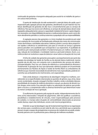 continuado da gestante e transporte adequado para assisti-la no trabalho de parto e
em outras intercorrências.

         O ponto de interlocução da rede assistencial é a atenção básica de saúde, que é
responsável pela captação precoce das gestantes, atendimento ao pré-natal de risco ha-
bitual, identificação de gestantes de alto risco e encaminhamento para os serviços de
referência. Para que isso ocorra com eficiência, os serviços de atenção básica devem estar
equipados adequadamente e possuir a capacidade instalada de fornecer o apoio diagnós-
tico necessário, com disponibilidade de exames e medicamentos básicos, assim como ofe-
recer atendimento periódico e contínuo extensivo à população sob sua responsabilidade.

        A captação precoce das gestantes e o início imediato da assistência pré-natal
com avaliação de riscos pode ser facilitada pela utilização dos meios de comunicação,
visitas domiciliares e atividades educativas coletivas, porém o serviço deve proporcio-
nar rapidez e eficiência no atendimento, pois para se vincular ao serviço a gestante
precisa perceber uma qualidade que corresponda à sua expectativa. A qualidade da
assistência pré-natal prestada também é fundamental para um melhor resultado, ou
seja, redução de mortalidade e morbidade materna e perinatal evitáveis. Assim, a as-
sistência deve ser resolutiva e capaz de detectar e atuar sobre as situações de risco real.

       A linha de cuidado das gestantes pressupõe o acompanhamento por parte das
equipes da estratégia da Saúde da Família ou da atenção básica tradicional, mesmo
quando são de alto risco, em conjunto com o atendimento dos serviços de referên-
cia/especializados. Para isso um sistema de referência e contrarreferência eficiente é
fundamental. A gestação de risco que demandar referência poderá ser encaminhada
primeiramente aos Núcleos de Apoio à Saúde da Família (Nasf ) ou ambulatórios de
referência que, havendo necessidade de atendimento mais especializado, poderão en-
caminhar aos ambulatórios de nível terciário, com especialistas.

        Cabe ainda destacar a importância da abordagem integral às mulheres, con-
siderando-se as especificidades relacionadas às questões de gênero, raça, etnia, classe
social, escolaridade, situação conjugal e familiar, trabalho, renda e atividades laborais,
possibilidade de situação de violência doméstica e sexual, uso abusivo de álcool e ou-
tras drogas, entre outras. Essa atenção implica na valorização de práticas que privile-
giem a escuta e a compreensão sobre os diversos fenômenos que determinam maior
ou menor condição de risco à gestação.

       O acolhimento da gestante pela equipe de saúde, independentemente dos fa-
tores acima relacionados e despido de julgamentos, além de qualificar a assistência,
possibilitará o estabelecimento de vínculos, maior responsabilização pelo processo
de cuidado, e o manejo sobre situações de vulnerabilidade relacionadas ao processo
saúde-doença, sejam elas individuais, sociais e até mesmo programáticas.

       Entende-se que tal abordagem seja de fundamental importância na organização
dos serviços para a assistência ao pré-natal de alto risco, permitindo que as gestantes
possam ocupar o espaço de protagonistas no processo de cuidado de sua saúde, estabe-
lecendo parceria com os profissionais para a obtenção de melhores resultados.




                                           24
 