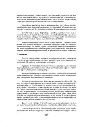 sensibilidade mamográfica é menor durante a gestação, devido às alterações que ocor-
rem nas mamas nesse período. Alguns estudos demonstraram que a ultrassonografia
mamária tem maior sensibilidade na detecção do câncer de mama no período ges-
tatório do que a mamografia, além de ocasionar risco menor ao feto.

       A punção por agulha fina, durante a gestação, não é bom método, devido à
maior frequência de resultados falso-positivos ocasionada pela dificuldade de inter-
pretação, em decorrência das alterações histológicas da gravidez e da amamentação.

       O melhor método para o diagnóstico é a core biópsia, embora haja o risco de
ocasionar fístula de leite, além do sangramento aumentado e da infecção. A prevenção
dessas ocorrências é feita pela interrupção da amamentação (se for o caso) antes do
procedimento, hemostasia rigorosa e uso de antibiótico profilático.

        No estadiamento tomar cuidado com os exames radiativos. O exame de raios-X
de tórax, com proteção abdominal, é considerado seguro para o feto. Já a tomografia
computadorizada (TC) do abdome superior e da pelve deve ser evitada durante a gravi-
dez. A indicação de ressonância nuclear magnética (RNM) pode ser uma alternativa, em-
bora seus efeitos durante os primeiros meses de gestação ainda não sejam conhecidos.

Tratamento
       O melhor tratamento para a gestante com câncer de mama é a mastectomia,
evitando-se assim a radioterapia. Entretanto, a cirurgia conservadora é possível se a
radioterapia (RT) puder ser postergada até o pós-parto.

       A pesquisa do linfonodo sentinela, durante a gestação, não deve ser realizada.
A aplicação de azul patente não deve ser feita e, quanto ao radioisótopo, não existem
publicações suficientes sobre sua segurança.

       A radioterapia não é segura durante a gestação. Caso seja necessária, deve ser
adiada para o pós-parto. Entretanto, o adiamento por período superior a oito semanas
pode comprometer o resultado final do tratamento.

         As indicações de quimioterapia são as mesmas para gestantes não grávidas. Du-
rante o primeiro trimestre da gestação há risco de aborto e também de malformações
fetais, estimadas em 17%. No segundo e terceiro trimestres o risco de malformações
fetais cai para 4%, semelhante às taxas que ocorrem em gestações normais, que são de
3%. Por isso, a quimioterapia, quando indicada, é prescrita nesses trimestres. Durante
seu uso a gestante deve ser monitorada para evitar a ocorrência da mielossupressão
próxima ao parto, que aumenta o risco de hemorragia e sepse para a mãe e o feto.
O ideal é não ministrar quimioterápicos depois da 35ª semana de gestação. Mesmo
quando usada após o primeiro trimestre da gestação a quimioterapia pode ocasionar
trabalho de parto prematuro e baixo peso do nascituro.

       Quando houver indicação de tamoxifeno, seu uso deve ser adiado para o período
pós-parto. Há evidências de ter efeito teratogênico (defeitos crânio-faciais) em animais.

       O uso de terapia-alvo com trastuzumab pode ser considerado no tratamento,
pois os cânceres de mama na gestação costumam ter alta positividade para c-erb-2.

                                         240
 