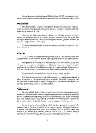Excepcionalmente a lesão intraepitelial de alto grau (LIE-AG) progride para carci-
noma microinvasor durante a gestação. O mais comum é ocorrer regressão após o parto.


Diagnóstico
       O rastreamento da neoplasia intraepitelial, do carcinoma escamoso e do ade-
nocarcinoma são feitos por colpocitologia e, diante de alterações suspeitas, está indi-
cada colposcopia com biópsia.

        O melhor período para realizar a biópsia é no início do segundo trimestre,
porque no primeiro trimestre de gravidez ocasiona aborto em 20% das vezes. Não
há urgência em diagnosticar condição pré-maligna durante a gravidez, mas sim, de
excluir ou diagnosticar câncer invasivo.

     A conização diagnóstica está indicada quando o resultado da biópsia for carci-
noma microinvasor.


Conduta
     A LIE-AG/neoplasia intraepitelial de graus II e III (NIC II e III)/carcinoma in situ são
acompanhados trimestralmente durante a gestação e tratados no pós-parto a termo.

        O diagnóstico do câncer do colo do útero implica seu estadiamento, que é feito
clinicamente e consiste na realização do exame físico geral e ginecológico, de radiografia
de tórax com proteção abdominal, de cistoscopia e de retossigmoidoscopia. Na gestante,
83% dos casos de câncer do colo do útero são diagnosticados no estádio clínico I.

       Caso seja confirmado estádio Ia1, a gestação deve seguir até o fim.

       Para se instituir tratamento, deve-se levar em conta a extensão da doença, a
idade gestacional, as convicções religiosas da gestante e da família, o desejo da mãe
em relação ao feto e a indicação médica. Para gestantes com 24 semanas de gestação
ou mais, geralmente aguarda-se a viabilidade fetal.


Tratamento
        Na eventualidade do diagnóstico ser adenocarcinoma in situ, a indicação terapêuti-
ca definitiva é a histerectomia total, caso a gestante não tenha mais interesse em gestações
futuras. Essa histerectomia pode ser realizada no momento do parto ou ser postergada
para o pós-parto, devendo ser considerada a habilidade do obstetra, pois no momento do
parto existe um aumento do risco de lesão vesical na execução da histerectomia.

        Caso o diagnóstico histopatológico da biópsia seja suspeito de invasão, está indi-
cada a conização. Como na gestação a junção escamo-colunar é visualizada facilmente,
a peça de conização deve retirar pouco tecido em profundidade. A melhor época para
realização da conização é no segundo trimestre. Complicações pós-conização cirúrgica
ocorrem, tais como hemorragia, doença residual, aborto e parto prematuro.



                                           242
 
