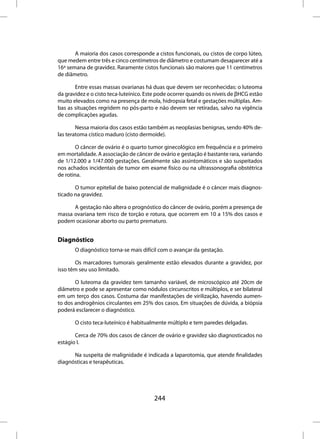 A maioria dos casos corresponde a cistos funcionais, ou cistos de corpo lúteo,
que medem entre três e cinco centímetros de diâmetro e costumam desaparecer até a
16ª semana de gravidez. Raramente cistos funcionais são maiores que 11 centímetros
de diâmetro.

       Entre essas massas ovarianas há duas que devem ser reconhecidas: o luteoma
da gravidez e o cisto teca-luteínico. Este pode ocorrer quando os níveis de βHCG estão
muito elevados como na presença de mola, hidropsia fetal e gestações múltiplas. Am-
bas as situações regridem no pós-parto e não devem ser retiradas, salvo na vigência
de complicações agudas.

        Nessa maioria dos casos estão também as neoplasias benignas, sendo 40% de-
las teratoma cístico maduro (cisto dermoide).

        O câncer de ovário é o quarto tumor ginecológico em frequência e o primeiro
em mortalidade. A associação de câncer de ovário e gestação é bastante rara, variando
de 1/12.000 a 1/47.000 gestações. Geralmente são assintomáticos e são suspeitados
nos achados incidentais de tumor em exame físico ou na ultrassonografia obstétrica
de rotina.

       O tumor epitelial de baixo potencial de malignidade é o câncer mais diagnos-
ticado na gravidez.

      A gestação não altera o prognóstico do câncer de ovário, porém a presença de
massa ovariana tem risco de torção e rotura, que ocorrem em 10 a 15% dos casos e
podem ocasionar aborto ou parto prematuro.


Diagnóstico
       O diagnóstico torna-se mais difícil com o avançar da gestação.

       Os marcadores tumorais geralmente estão elevados durante a gravidez, por
isso têm seu uso limitado.

       O luteoma da gravidez tem tamanho variável, de microscópico até 20cm de
diâmetro e pode se apresentar como nódulos circunscritos e múltiplos, e ser bilateral
em um terço dos casos. Costuma dar manifestações de virilização, havendo aumen-
to dos androgênios circulantes em 25% dos casos. Em situações de dúvida, a biópsia
poderá esclarecer o diagnóstico.

       O cisto teca-luteínico é habitualmente múltiplo e tem paredes delgadas.

       Cerca de 70% dos casos de câncer de ovário e gravidez são diagnosticados no
estágio I.

      Na suspeita de malignidade é indicada a laparotomia, que atende finalidades
diagnósticas e terapêuticas.




                                        244
 
