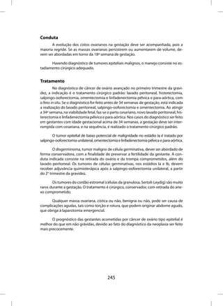 Conduta
       A evolução dos cistos ovarianos na gestação deve ser acompanhada, pois a
maioria regride. Se as massas ovarianas persistirem ou aumentarem de volume, de-
vem ser abordadas em torno da 18ª semana de gestação.

      Havendo diagnóstico de tumores epiteliais malignos, o manejo consiste no es-
tadiamento cirúrgico adequado.


Tratamento
        No diagnóstico de câncer de ovário avançado no primeiro trimestre da gravi-
dez, a indicação é o tratamento cirúrgico padrão: lavado peritoneal, histerectomia,
salpingo-ooforectomia, omentectomia e linfadenectomia pélvica e para-aórtica, com
o feto in situ. Se o diagnóstico for feito antes de 34 semanas de gestação, está indicada
a realização do lavado peritoneal, salpingo-ooforectomia e omentectomia. Ao atingir
a 34ª semana, na viabilidade fetal, faz-se o parto cesariano, novo lavado peritoneal, his-
terectomia e linfadenectomia pélvica e para-aórtica. Nos casos do diagnóstico ser feito
em gestantes com idade gestacional acima de 34 semanas, a gestação deve ser inter-
rompida com cesariana, e na sequência, é realizado o tratamento cirúrgico padrão.

       O tumor epitelial de baixo potencial de malignidade no estádio Ia é tratado por
salpingo-ooforectomia unilateral, omentectomia e linfadenectomia pélvica e para-aórtica.

        O disgerminoma, tumor maligno de célula germinativa, dever ser abordado de
forma conservadora, com a finalidade de preservar a fertilidade da gestante. A con-
duta indicada consiste na retirada do ovário e da trompa comprometidos, além do
lavado peritoneal. Os tumores de células germinativas, nos estádios Ia e Ib, devem
receber adjuvância quimioterápica após a salpingo-ooforectomia unilateral, a partir
do 2° trimestre da gravidez.

       Os tumores do cordão estromal (células da granulosa, Sertoli-Leydig) são muito
raros durante a gestação. O tratamento é cirúrgico, conservador, com retirada do ane-
xo comprometido.

      Qualquer massa ovariana, cística ou não, benigna ou não, pode ser causa de
complicações agudas, tais como torção e rotura, que podem originar abdome agudo,
que obriga à laparotomia emergencial.

       O prognóstico das gestantes acometidas por câncer de ovário tipo epitelial é
melhor do que em não grávidas, devido ao fato do diagnóstico da neoplasia ser feito
mais precocemente.




                                          245
 