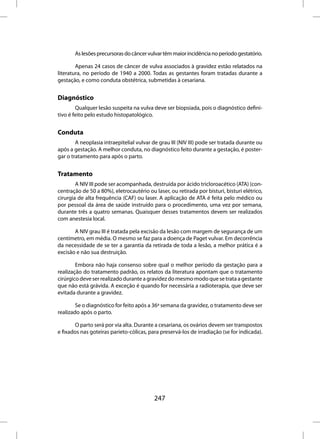 As lesões precursoras do câncer vulvar têm maior incidência no período gestatório.

        Apenas 24 casos de câncer de vulva associados à gravidez estão relatados na
literatura, no período de 1940 a 2000. Todas as gestantes foram tratadas durante a
gestação, e como conduta obstétrica, submetidas à cesariana.


Diagnóstico
        Qualquer lesão suspeita na vulva deve ser biopsiada, pois o diagnóstico defini-
tivo é feito pelo estudo histopatológico.


Conduta
        A neoplasia intraepitelial vulvar de grau III (NIV III) pode ser tratada durante ou
após a gestação. A melhor conduta, no diagnóstico feito durante a gestação, é poster-
gar o tratamento para após o parto.


Tratamento
        A NIV III pode ser acompanhada, destruída por ácido tricloroacético (ATA) (con-
centração de 50 a 80%), eletrocautério ou laser, ou retirada por bisturi, bisturi elétrico,
cirurgia de alta frequência (CAF) ou laser. A aplicação de ATA é feita pelo médico ou
por pessoal da área de saúde instruído para o procedimento, uma vez por semana,
durante três a quatro semanas. Quaisquer desses tratamentos devem ser realizados
com anestesia local.

       A NIV grau III é tratada pela excisão da lesão com margem de segurança de um
centímetro, em média. O mesmo se faz para a doença de Paget vulvar. Em decorrência
da necessidade de se ter a garantia da retirada de toda a lesão, a melhor prática é a
excisão e não sua destruição.

        Embora não haja consenso sobre qual o melhor período da gestação para a
realização do tratamento padrão, os relatos da literatura apontam que o tratamento
cirúrgico deve ser realizado durante a gravidez do mesmo modo que se trata a gestante
que não está grávida. A exceção é quando for necessária a radioterapia, que deve ser
evitada durante a gravidez.

        Se o diagnóstico for feito após a 36ª semana da gravidez, o tratamento deve ser
realizado após o parto.

       O parto será por via alta. Durante a cesariana, os ovários devem ser transpostos
e fixados nas goteiras parieto-cólicas, para preservá-los de irradiação (se for indicada).




                                          247
 