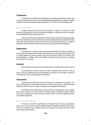 Tratamento
        O tratamento não difere do realizado fora do período gestacional e sempre será
cirúrgico e radical (exceto em caso de impossibilidade pela gestante não suportar cirurgia),
seguido de eventual complementação terapêutica com RT, QT e hormonioterapia (HT).


Câncer de vagina
        A vagina raramente é sítio de câncer, ocupa o 5º lugar em incidência no trato
genital e corresponde a 1% dos cânceres ginecológicos. A lesão precursora é a neopla-
sia intraepitelial vaginal (Niva) de grau III.

        Cerca de 70 a 80% das gestantes têm mais de 60 anos e já foram histerectomizadas.
As lesões metastáticas são duas a três vezes mais frequentes (de colo, endométrio, ovário,
vulva, reto, uretra, bexiga e coriocarcinoma). Por isso, a associação de câncer de vagina e
gravidez é muito mais rara quando comparada aos outros cânceres ginecológicos.


Diagnóstico
        O diagnóstico é sempre pela constatação histológica em peça de biópsia. A
intervenção, principalmente se a biópsia for excisional e mais extensa, coloca em risco
os órgãos adjacentes (uretra, bexiga e reto), por isso deve ser feita com cautela. Uma
boa abordagem é infiltrar maior quantidade de líquido (anestésico puro ou diluído)
sob a lesão a ser retirada.


Conduta
       Niva III diagnosticada durante a gravidez deve ser tratada após o parto a termo.

       A conduta para o câncer invasor é similar à adotada para câncer do colo do
útero e da vulva, dependendo da proximidade da doença a esses órgãos, quanto às
intervenções e épocas da gestação consideradas.


Tratamento
        O tratamento da Niva de grau III é a exérese com margem de segurança, em-
bora a lesão possa ser destruída. A exérese é melhor por permitir o estudo da peça
retirada e confirmar que a margem de segurança desejada foi alcançada.

        O tratamento de escolha para o câncer invasor é a radioterapia. Para a neopla-
sia do terço superior e de terço inferior da vagina pode-se realizar cirurgias radicais,
que são as usadas para o câncer do colo uterino e câncer da vulva, respectivamente,
nos estádios operáveis.


Câncer da tuba uterina
       A doença é raríssima e geralmente é diagnosticada em peças operatórias.
Apenas um caso de câncer tubário diagnosticado na gravidez está descrito na litera-
tura, uma recorrência em gestante que teve cirurgia conservadora de câncer para
preservação da fertilidade.

                                           249
 